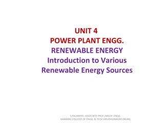 UNIT 4
POWER PLANT ENGG.
RENEWABLE ENERGY
Introduction to Various
Renewable Energy Sources
S.PALANIVEL ASSOCIATE PROF./MECH. ENGG
KAMARAJ COLLEGE OF ENGG. & TECH VIRUDHUNAGAR (NEAR)
 
