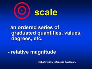scale
- an ordered series of
graduated quantities, values,
degrees, etc.
- relative magnitude
- Webster’s Encyclopedic Dictionary
 