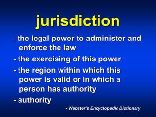 jurisdiction
- the legal power to administer and
enforce the law
- the exercising of this power
- the region within which this
power is valid or in which a
person has authority
- authority
- Webster’s Encyclopedic Dictionary
 