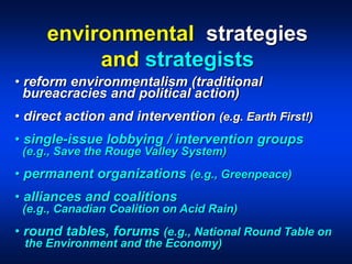 • reform environmentalism (traditional
bureacracies and political action)
• direct action and intervention (e.g. Earth First!)
• single-issue lobbying / intervention groups
(e.g., Save the Rouge Valley System)
• permanent organizations (e.g., Greenpeace)
• alliances and coalitions
(e.g., Canadian Coalition on Acid Rain)
• round tables, forums (e.g., National Round Table on
the Environment and the Economy)
environmental strategies
and strategists
 