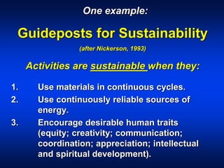 Guideposts for Sustainability
(after Nickerson, 1993)
Activities are sustainable when they:
1. Use materials in continuous cycles.
2. Use continuously reliable sources of
energy.
3. Encourage desirable human traits
(equity; creativity; communication;
coordination; appreciation; intellectual
and spiritual development).
One example:
 