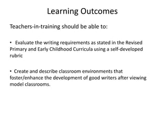 Learning Outcomes
Teachers-in-training should be able to:
• Evaluate the writing requirements as stated in the Revised
Primary and Early Childhood Curricula using a self-developed
rubric
• Create and describe classroom environments that
foster/enhance the development of good writers after viewing
model classrooms.
 