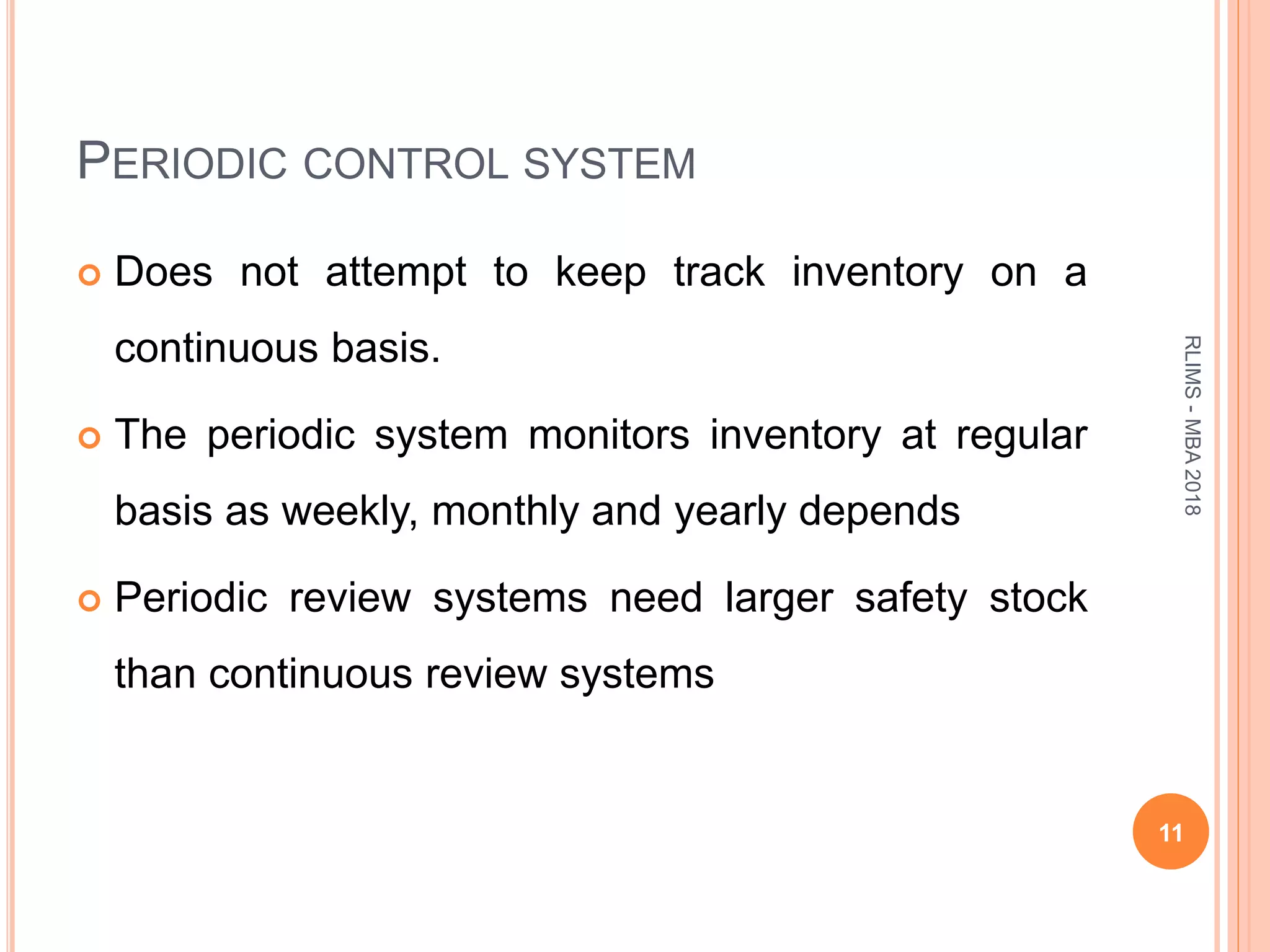 PERIODIC CONTROL SYSTEM
 Does not attempt to keep track inventory on a
continuous basis.
 The periodic system monitors inventory at regular
basis as weekly, monthly and yearly depends
 Periodic review systems need larger safety stock
than continuous review systems
11
RLIMS-MBA2018
 