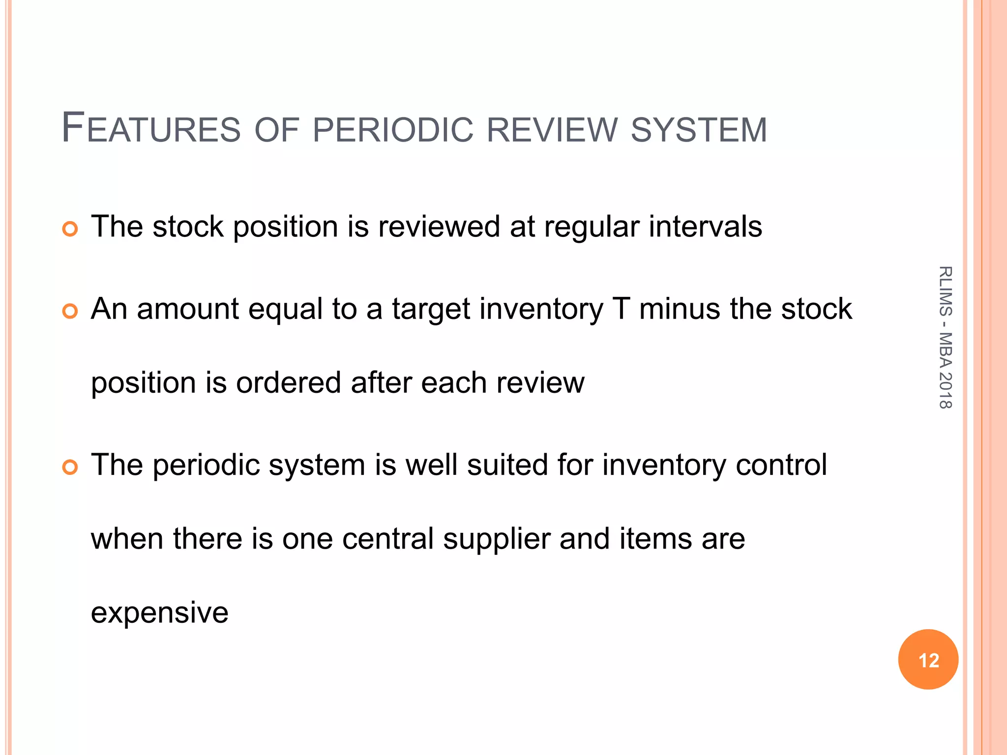 FEATURES OF PERIODIC REVIEW SYSTEM
 The stock position is reviewed at regular intervals
 An amount equal to a target inventory T minus the stock
position is ordered after each review
 The periodic system is well suited for inventory control
when there is one central supplier and items are
expensive
12
RLIMS-MBA2018
 