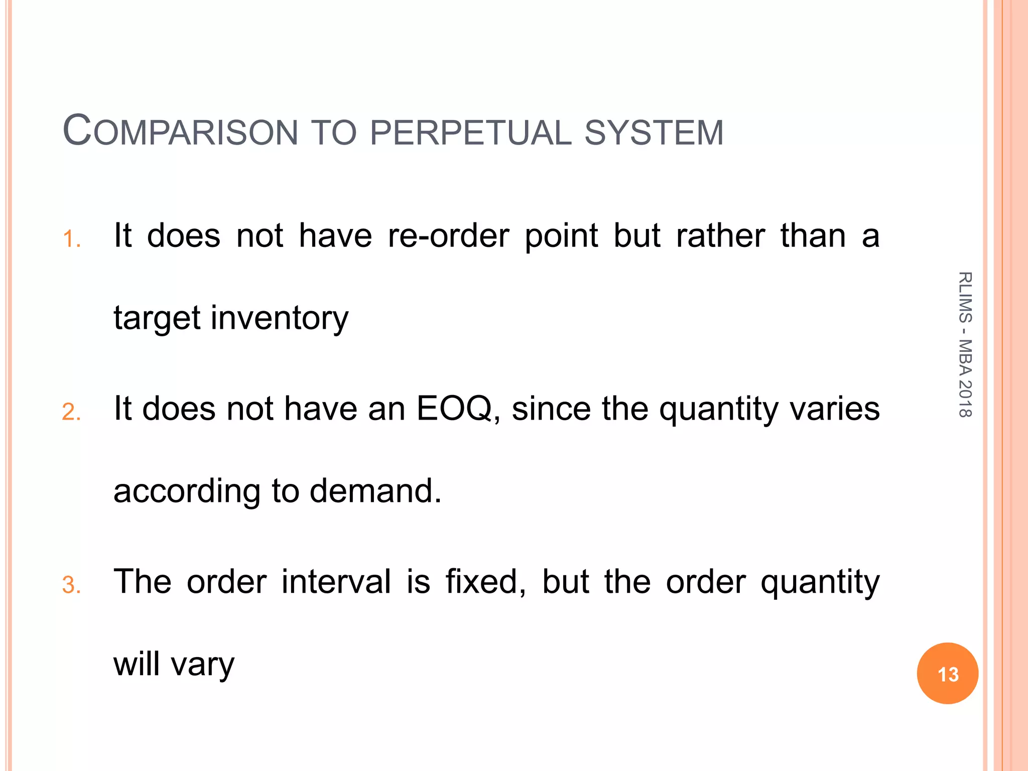 COMPARISON TO PERPETUAL SYSTEM
1. It does not have re-order point but rather than a
target inventory
2. It does not have an EOQ, since the quantity varies
according to demand.
3. The order interval is fixed, but the order quantity
will vary 13
RLIMS-MBA2018
 