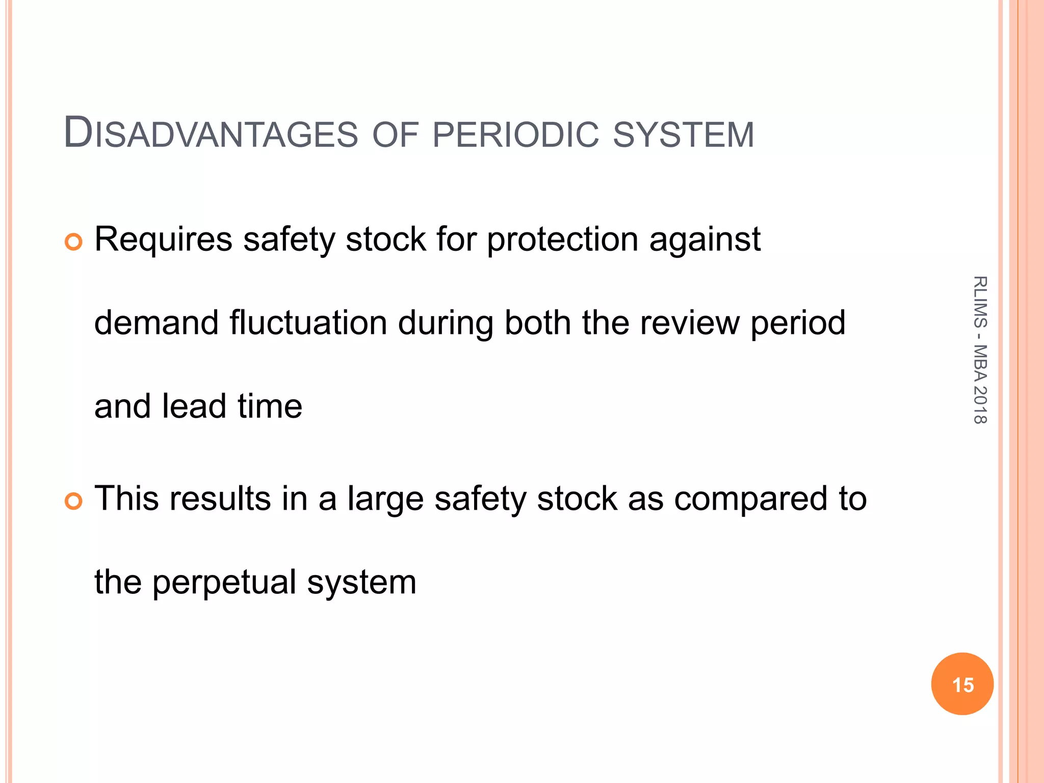 DISADVANTAGES OF PERIODIC SYSTEM
 Requires safety stock for protection against
demand fluctuation during both the review period
and lead time
 This results in a large safety stock as compared to
the perpetual system
15
RLIMS-MBA2018
 