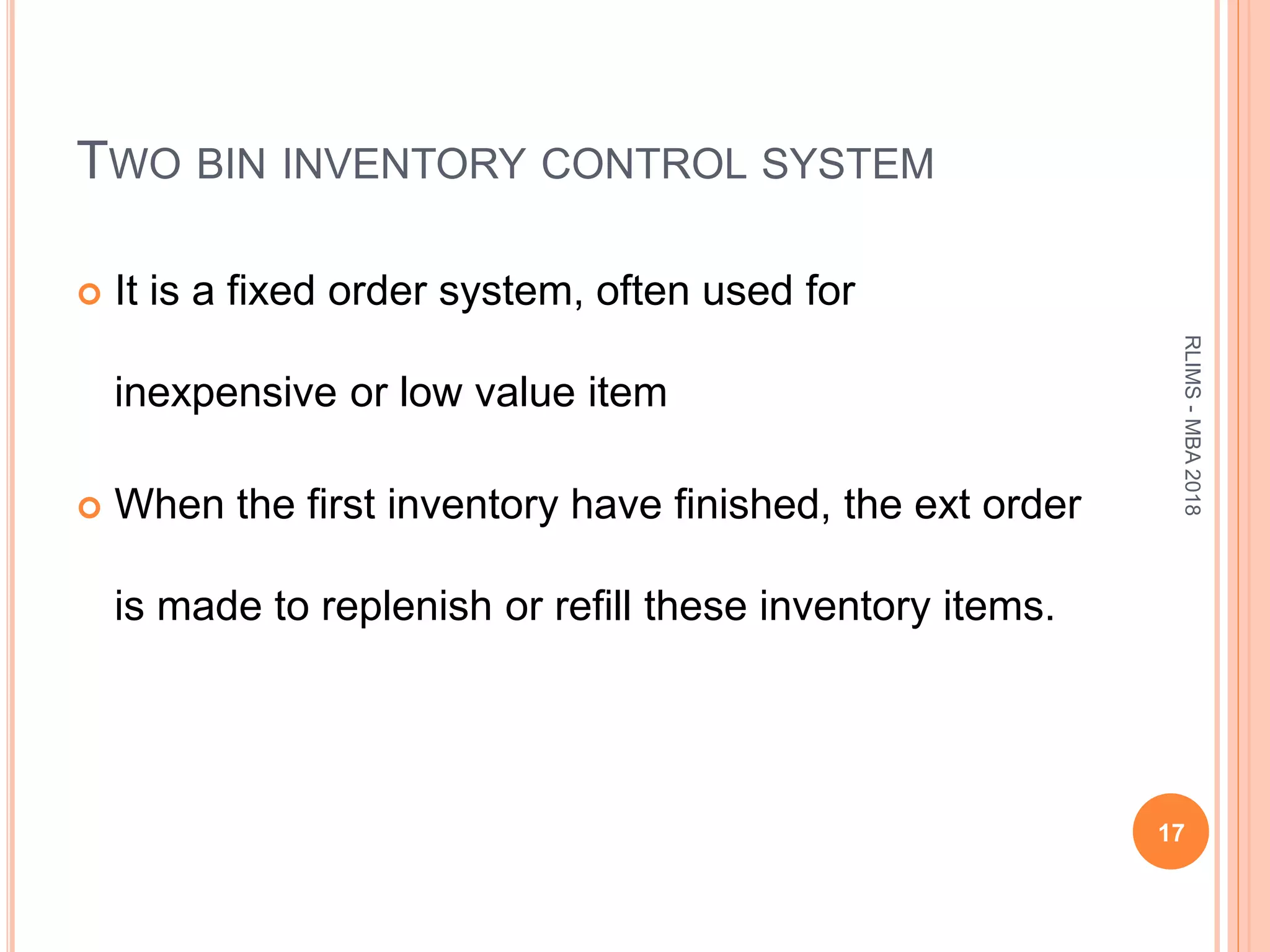 TWO BIN INVENTORY CONTROL SYSTEM
 It is a fixed order system, often used for
inexpensive or low value item
 When the first inventory have finished, the ext order
is made to replenish or refill these inventory items.
17
RLIMS-MBA2018
 