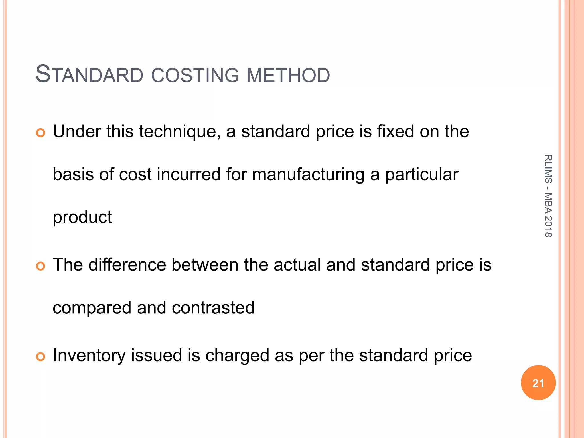 STANDARD COSTING METHOD
 Under this technique, a standard price is fixed on the
basis of cost incurred for manufacturing a particular
product
 The difference between the actual and standard price is
compared and contrasted
 Inventory issued is charged as per the standard price
21
RLIMS-MBA2018
 