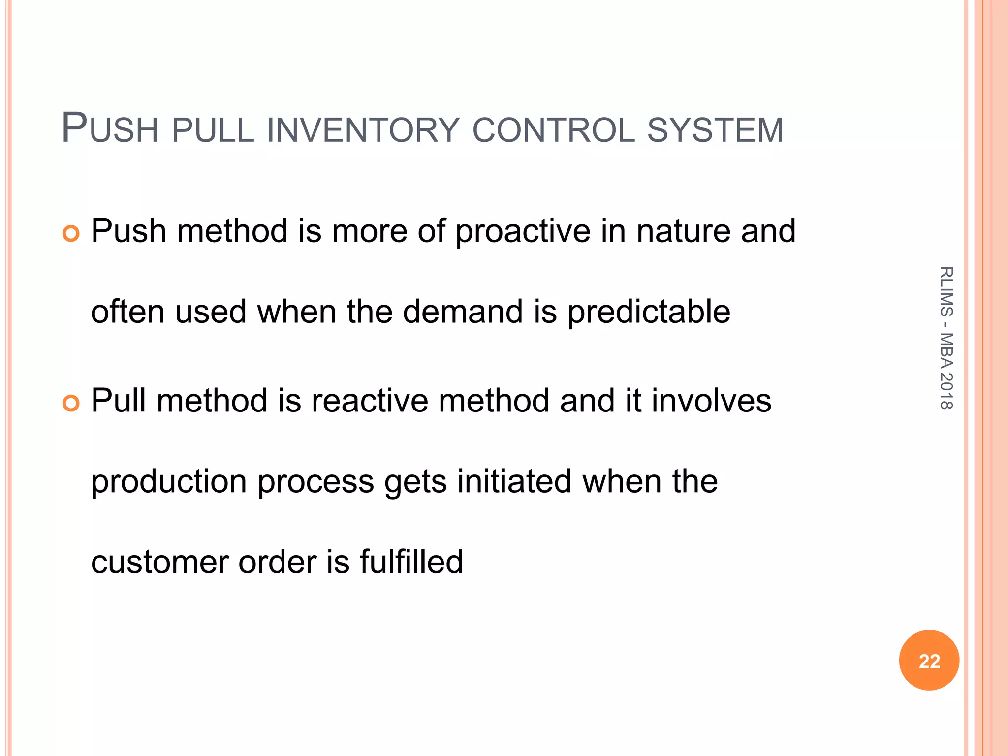 PUSH PULL INVENTORY CONTROL SYSTEM
 Push method is more of proactive in nature and
often used when the demand is predictable
 Pull method is reactive method and it involves
production process gets initiated when the
customer order is fulfilled
22
RLIMS-MBA2018
 