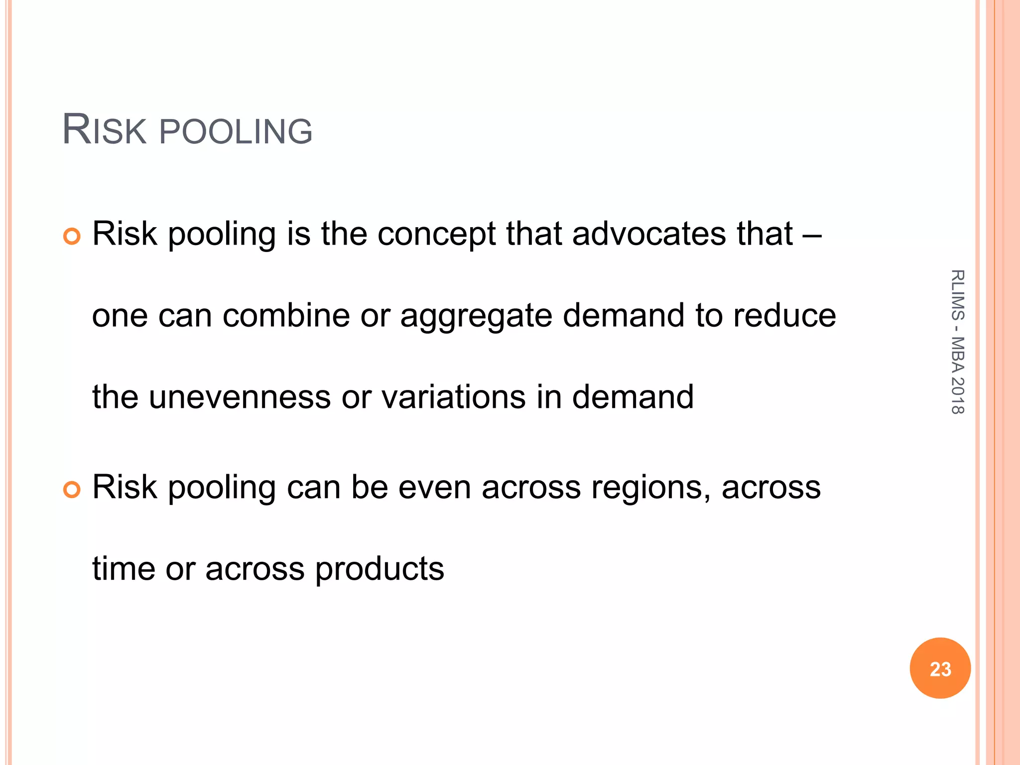 RISK POOLING
 Risk pooling is the concept that advocates that –
one can combine or aggregate demand to reduce
the unevenness or variations in demand
 Risk pooling can be even across regions, across
time or across products
23
RLIMS-MBA2018
 