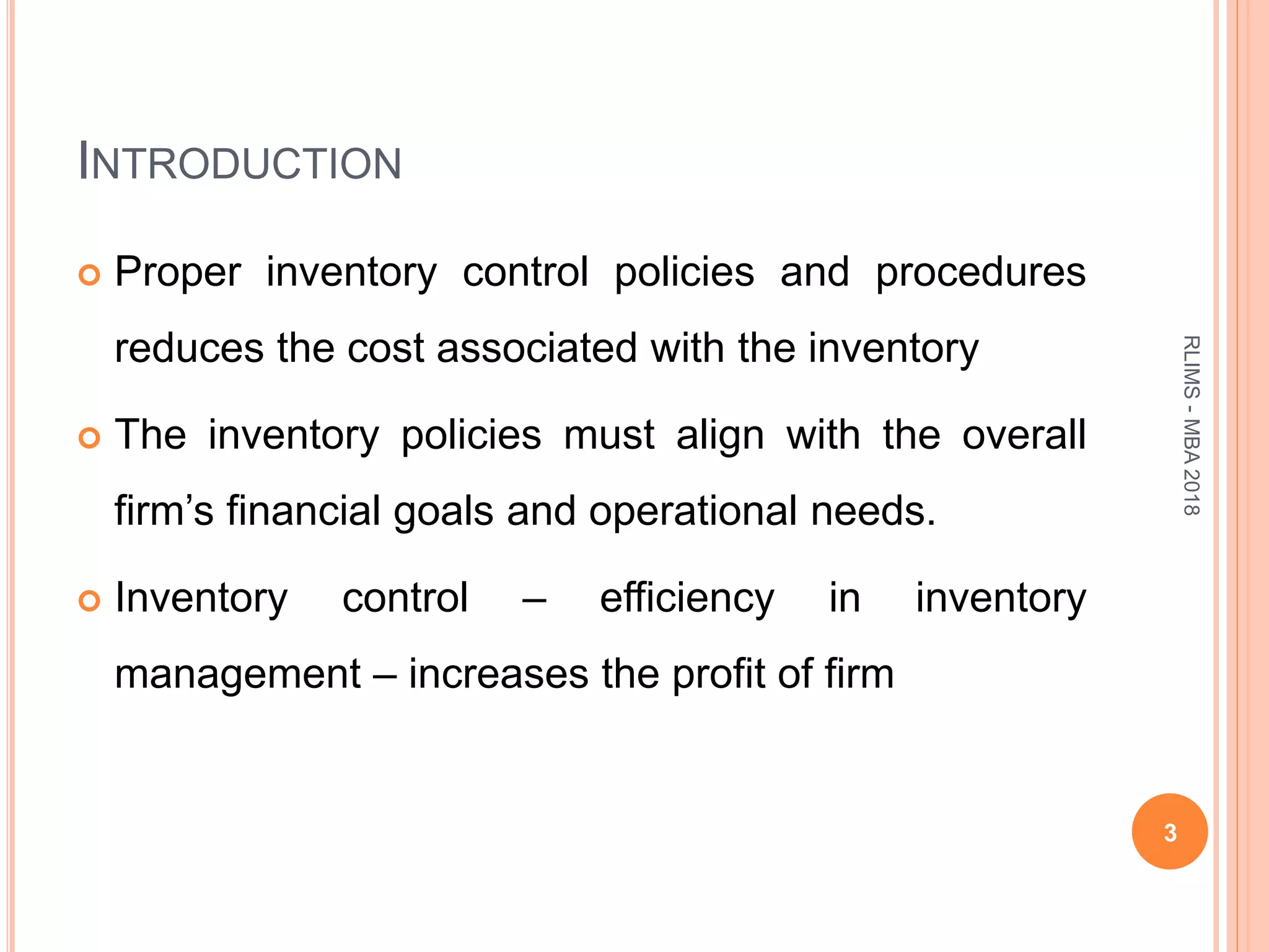 INTRODUCTION
 Proper inventory control policies and procedures
reduces the cost associated with the inventory
 The inventory policies must align with the overall
firm’s financial goals and operational needs.
 Inventory control – efficiency in inventory
management – increases the profit of firm
3
RLIMS-MBA2018
 