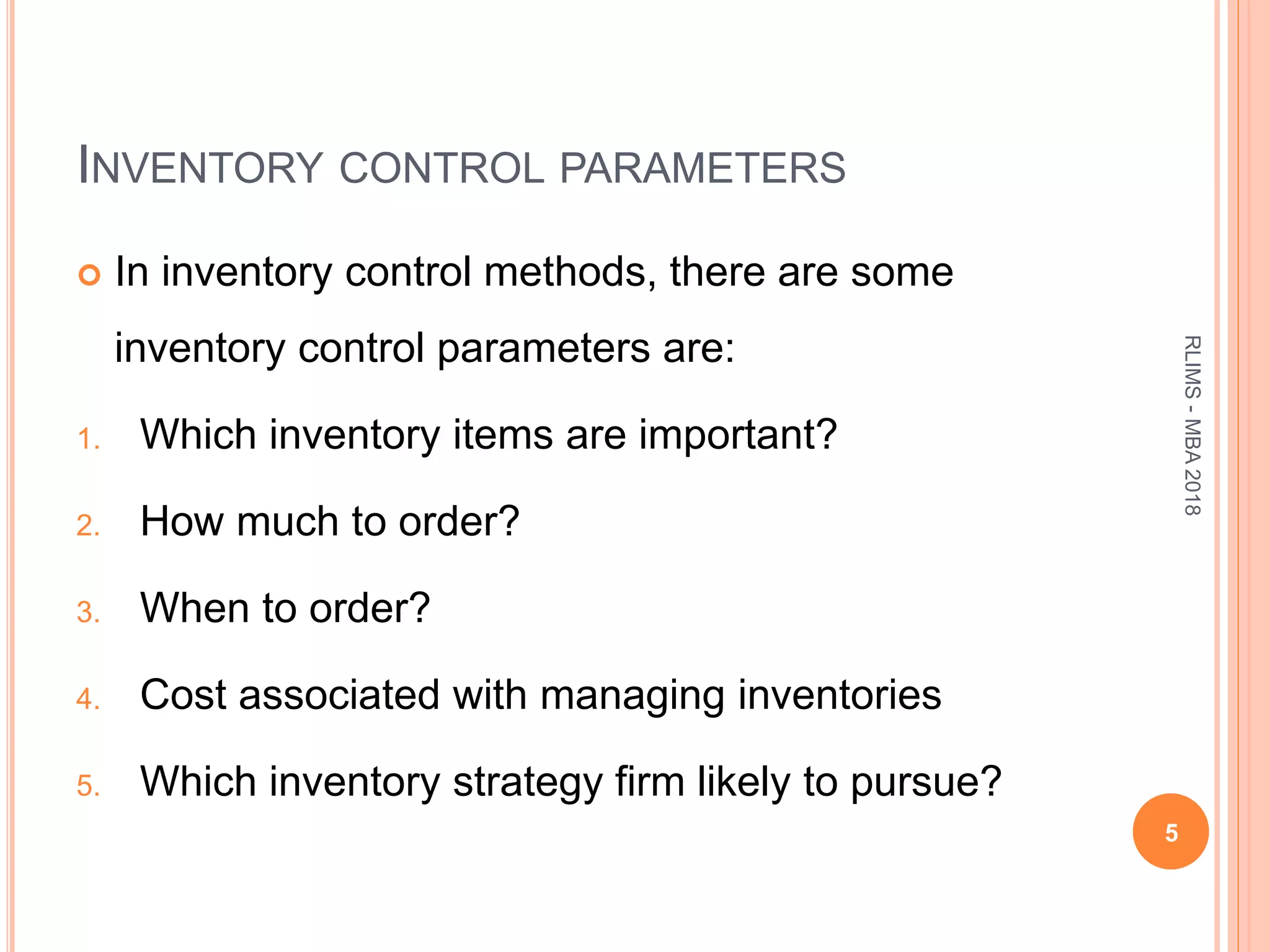 INVENTORY CONTROL PARAMETERS
 In inventory control methods, there are some
inventory control parameters are:
1. Which inventory items are important?
2. How much to order?
3. When to order?
4. Cost associated with managing inventories
5. Which inventory strategy firm likely to pursue?
5
RLIMS-MBA2018
 