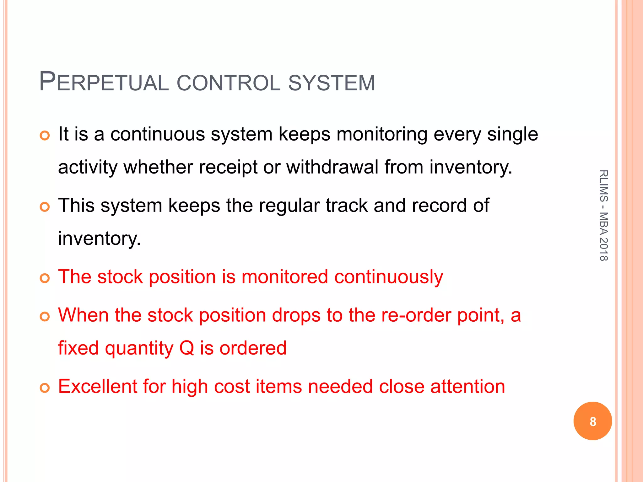 PERPETUAL CONTROL SYSTEM
 It is a continuous system keeps monitoring every single
activity whether receipt or withdrawal from inventory.
 This system keeps the regular track and record of
inventory.
 The stock position is monitored continuously
 When the stock position drops to the re-order point, a
fixed quantity Q is ordered
 Excellent for high cost items needed close attention
8
RLIMS-MBA2018
 