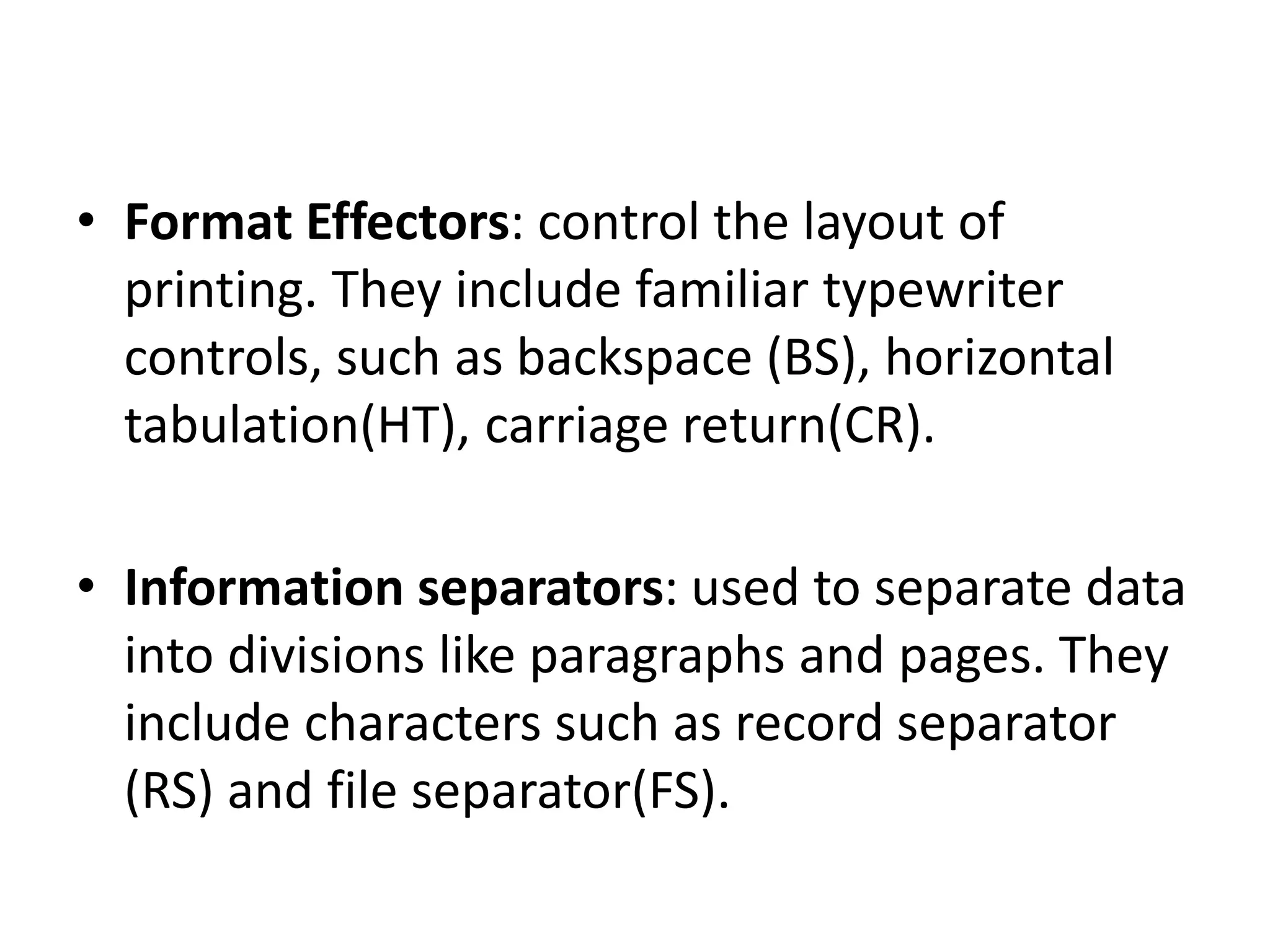 • Format Effectors: control the layout of
printing. They include familiar typewriter
controls, such as backspace (BS), horizontal
tabulation(HT), carriage return(CR).
• Information separators: used to separate data
into divisions like paragraphs and pages. They
include characters such as record separator
(RS) and file separator(FS).
 