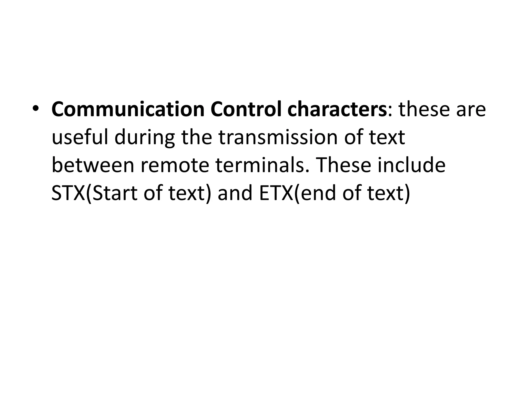 • Communication Control characters: these are
useful during the transmission of text
between remote terminals. These include
STX(Start of text) and ETX(end of text)
 