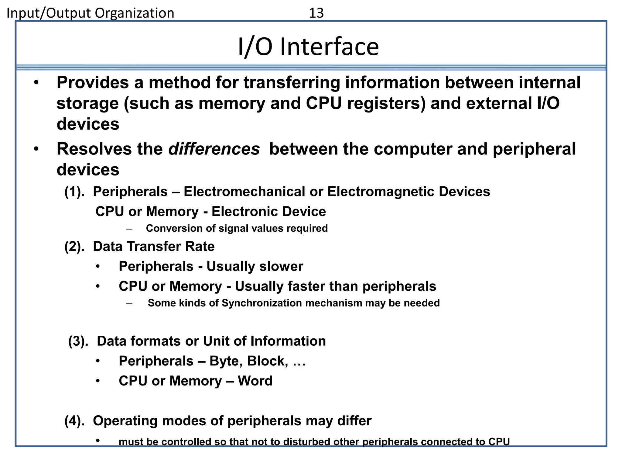 Input/Output Organization 13
I/O Interface
• Provides a method for transferring information between internal
storage (such as memory and CPU registers) and external I/O
devices
• Resolves the differences between the computer and peripheral
devices
(1). Peripherals – Electromechanical or Electromagnetic Devices
CPU or Memory - Electronic Device
– Conversion of signal values required
(2). Data Transfer Rate
• Peripherals - Usually slower
• CPU or Memory - Usually faster than peripherals
– Some kinds of Synchronization mechanism may be needed
(3). Data formats or Unit of Information
• Peripherals – Byte, Block, …
• CPU or Memory – Word
(4). Operating modes of peripherals may differ
• must be controlled so that not to disturbed other peripherals connected to CPU
 