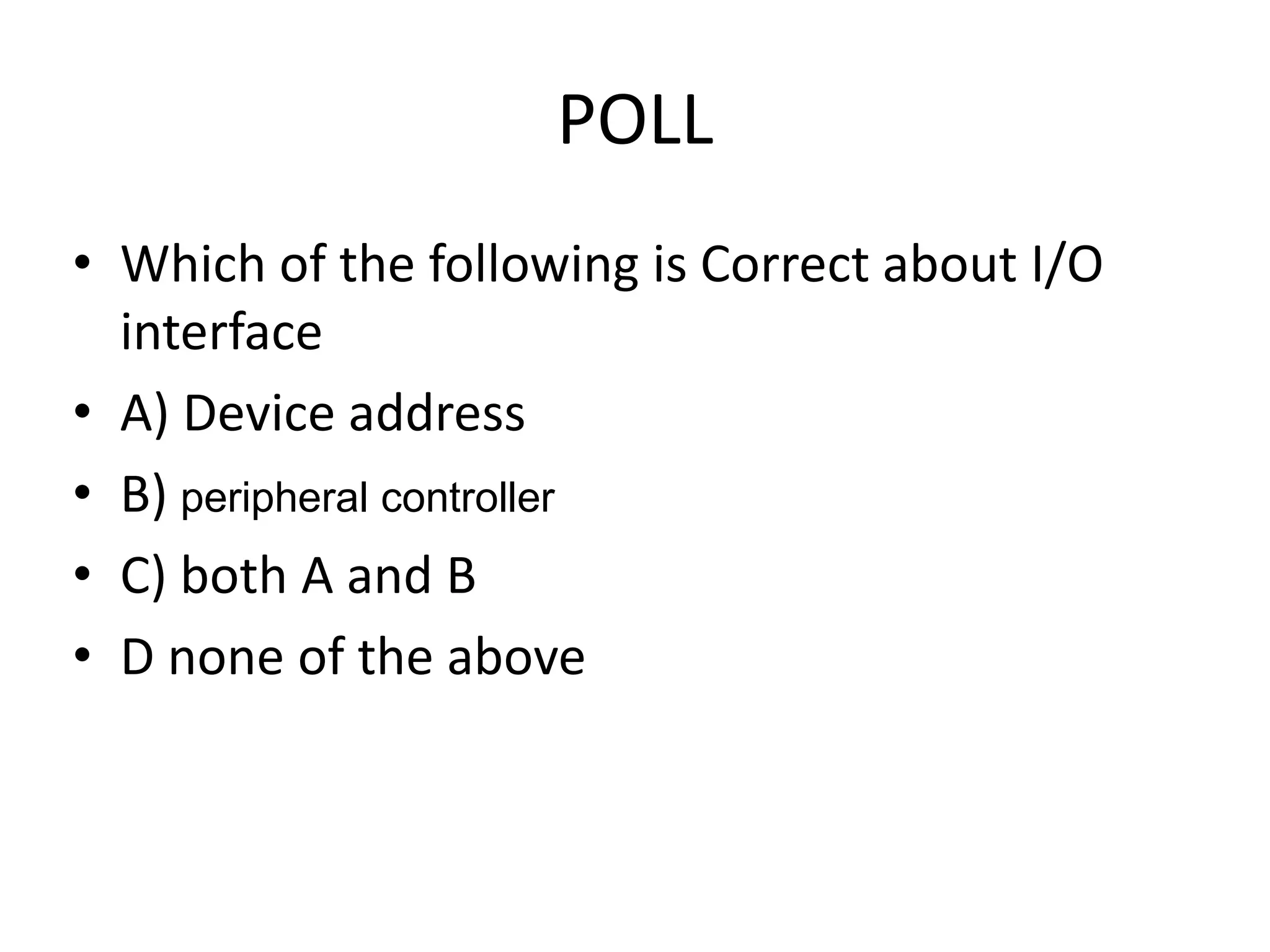 POLL
• Which of the following is Correct about I/O
interface
• A) Device address
• B) peripheral controller
• C) both A and B
• D none of the above
 