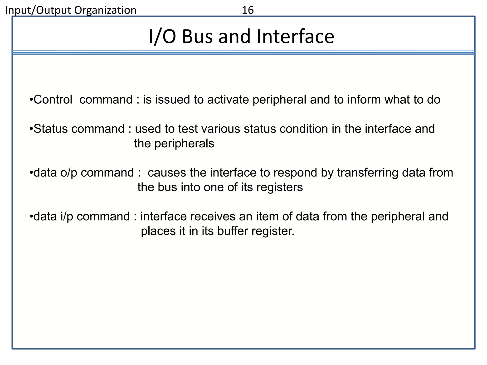 Input/Output Organization 16
I/O Bus and Interface
•Control command : is issued to activate peripheral and to inform what to do
•Status command : used to test various status condition in the interface and
the peripherals
•data o/p command : causes the interface to respond by transferring data from
the bus into one of its registers
•data i/p command : interface receives an item of data from the peripheral and
places it in its buffer register.
 
