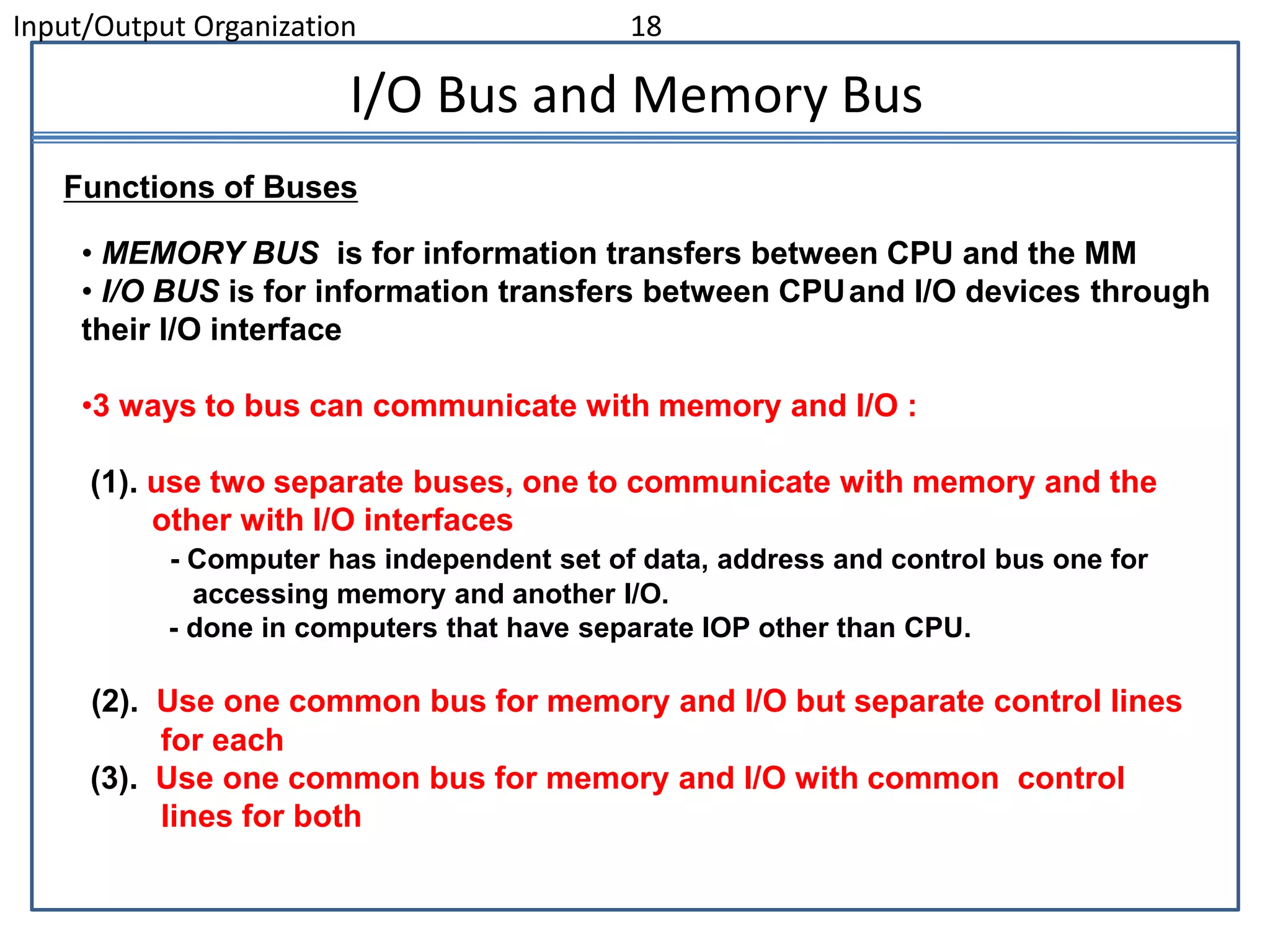 Input/Output Organization 18
I/O Bus and Memory Bus
• MEMORY BUS is for information transfers between CPU and the MM
• I/O BUS is for information transfers between CPUand I/O devices through
their I/O interface
•3 ways to bus can communicate with memory and I/O :
(1). use two separate buses, one to communicate with memory and the
other with I/O interfaces
- Computer has independent set of data, address and control bus one for
accessing memory and another I/O.
- done in computers that have separate IOP other than CPU.
(2). Use one common bus for memory and I/O but separate control lines
for each
(3). Use one common bus for memory and I/O with common control
lines for both
Functions of Buses
 