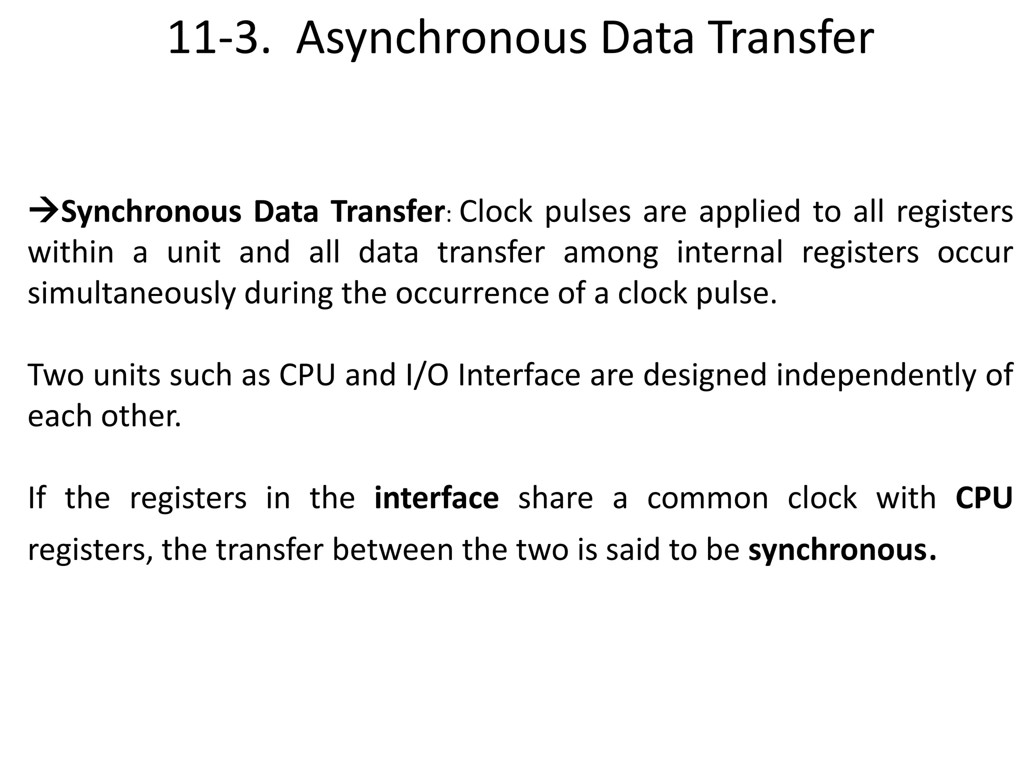 11-3. Asynchronous Data Transfer
Synchronous Data Transfer: Clock pulses are applied to all registers
within a unit and all data transfer among internal registers occur
simultaneously during the occurrence of a clock pulse.
Two units such as CPU and I/O Interface are designed independently of
each other.
If the registers in the interface share a common clock with CPU
registers, the transfer between the two is said to be synchronous.
 