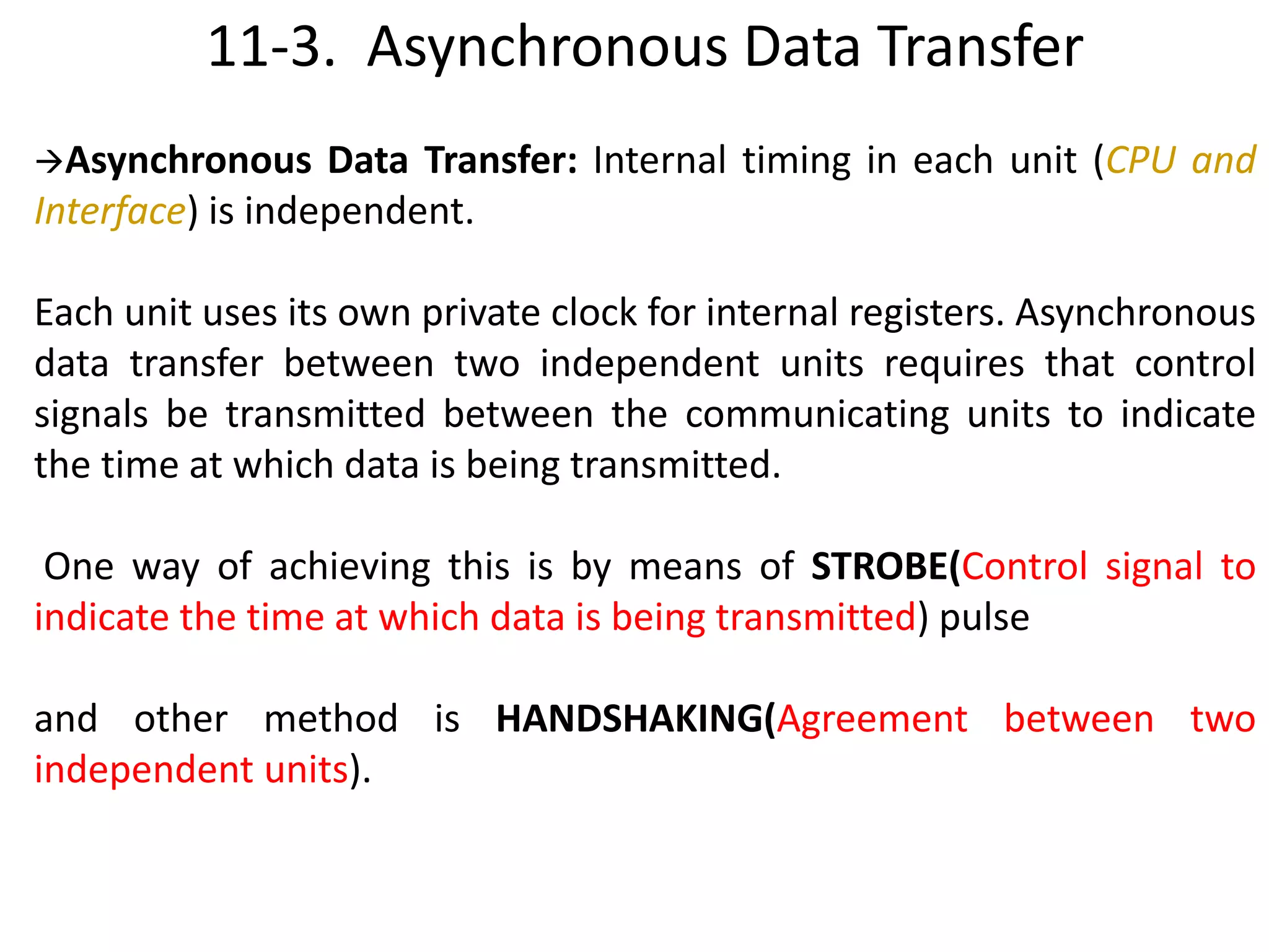 11-3. Asynchronous Data Transfer
Asynchronous Data Transfer: Internal timing in each unit (CPU and
Interface) is independent.
Each unit uses its own private clock for internal registers. Asynchronous
data transfer between two independent units requires that control
signals be transmitted between the communicating units to indicate
the time at which data is being transmitted.
One way of achieving this is by means of STROBE(Control signal to
indicate the time at which data is being transmitted) pulse
and other method is HANDSHAKING(Agreement between two
independent units).
 