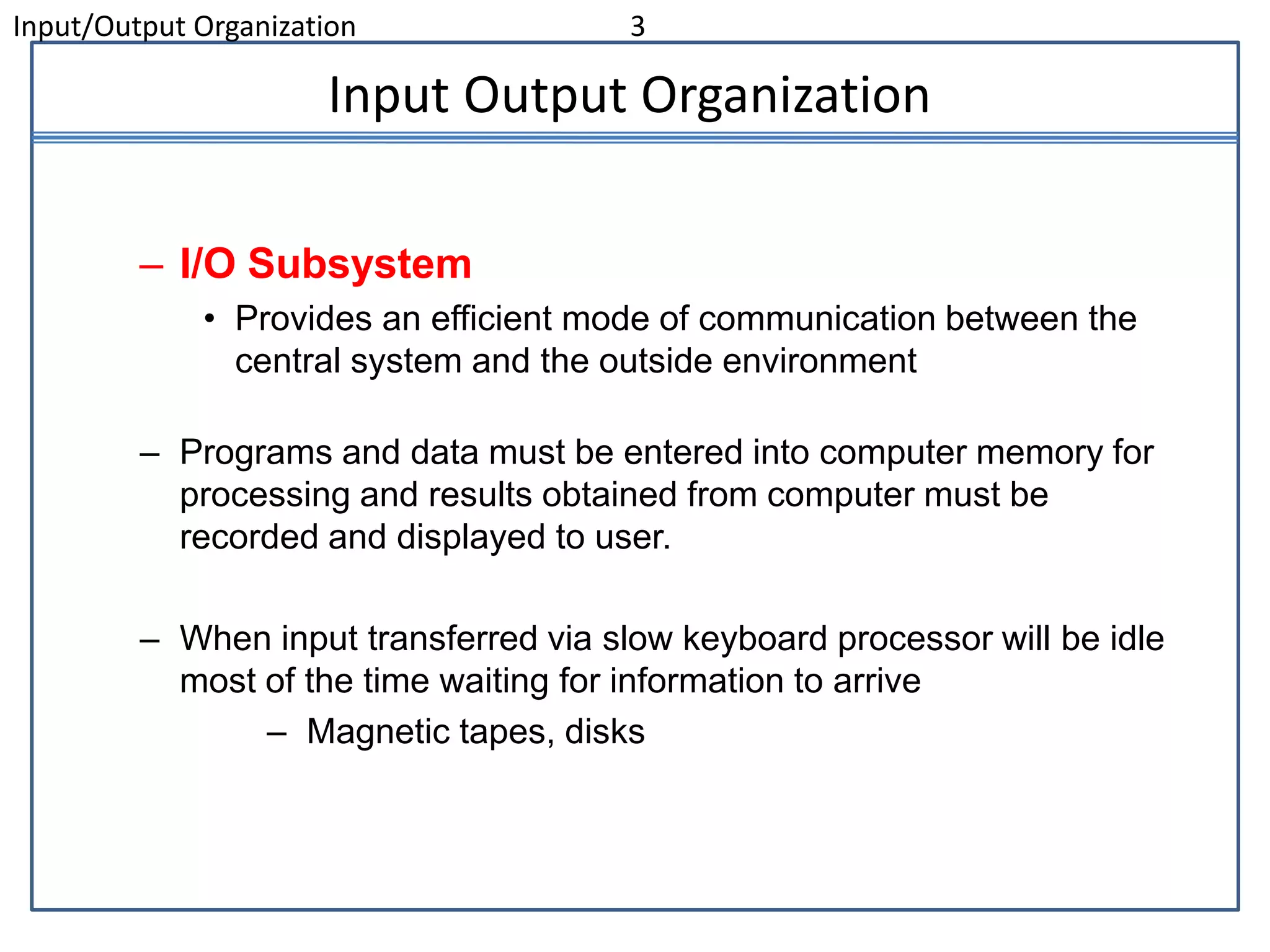 Input/Output Organization 3
Input Output Organization
– I/O Subsystem
• Provides an efficient mode of communication between the
central system and the outside environment
– Programs and data must be entered into computer memory for
processing and results obtained from computer must be
recorded and displayed to user.
– When input transferred via slow keyboard processor will be idle
most of the time waiting for information to arrive
– Magnetic tapes, disks
 