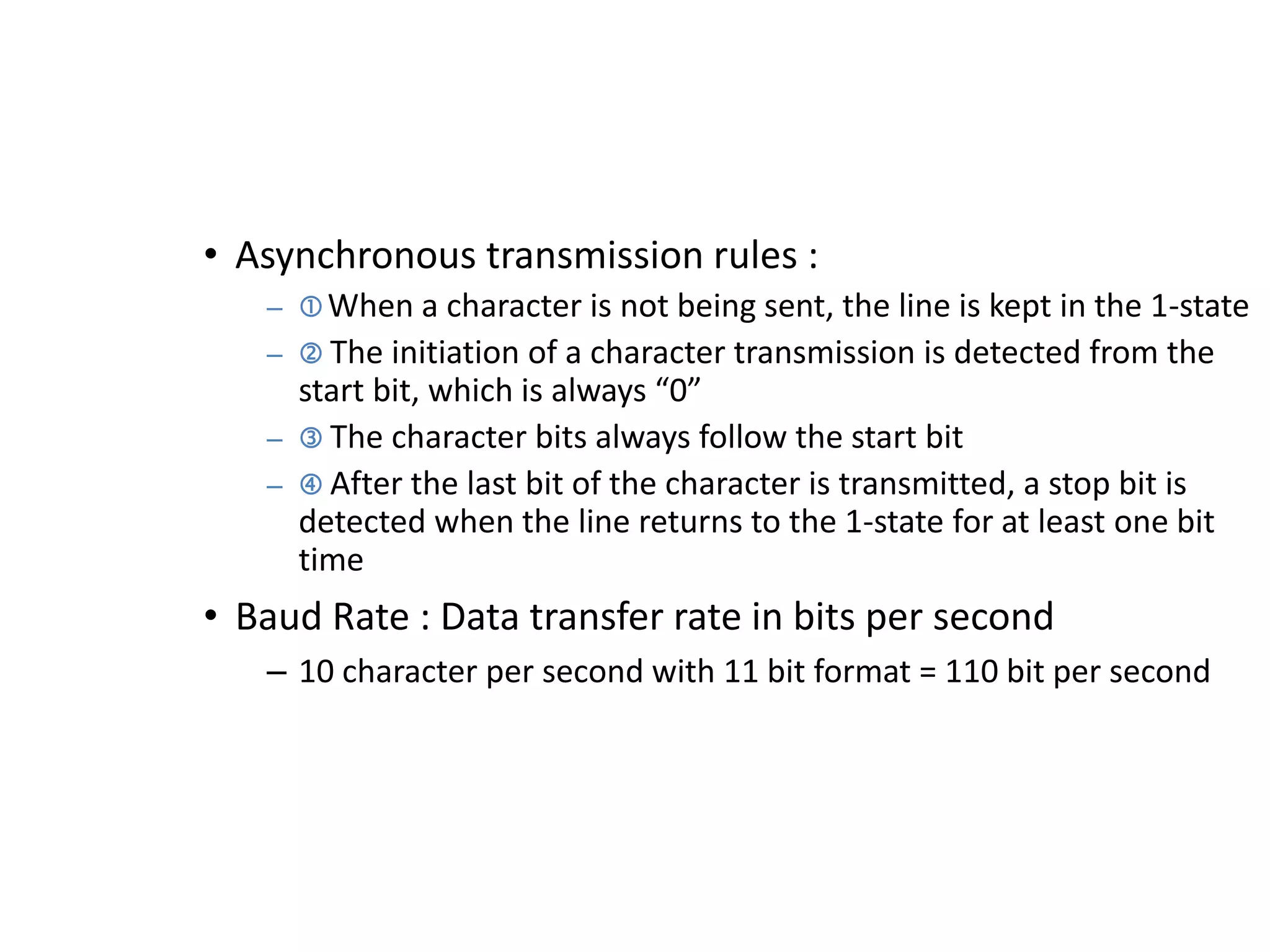 • Asynchronous transmission rules :
– When a character is not being sent, the line is kept in the 1-state
–  The initiation of a character transmission is detected from the
start bit, which is always “0”
–  The character bits always follow the start bit
–  After the last bit of the character is transmitted, a stop bit is
detected when the line returns to the 1-state for at least one bit
time
• Baud Rate : Data transfer rate in bits per second
– 10 character per second with 11 bit format = 110 bit per second
 