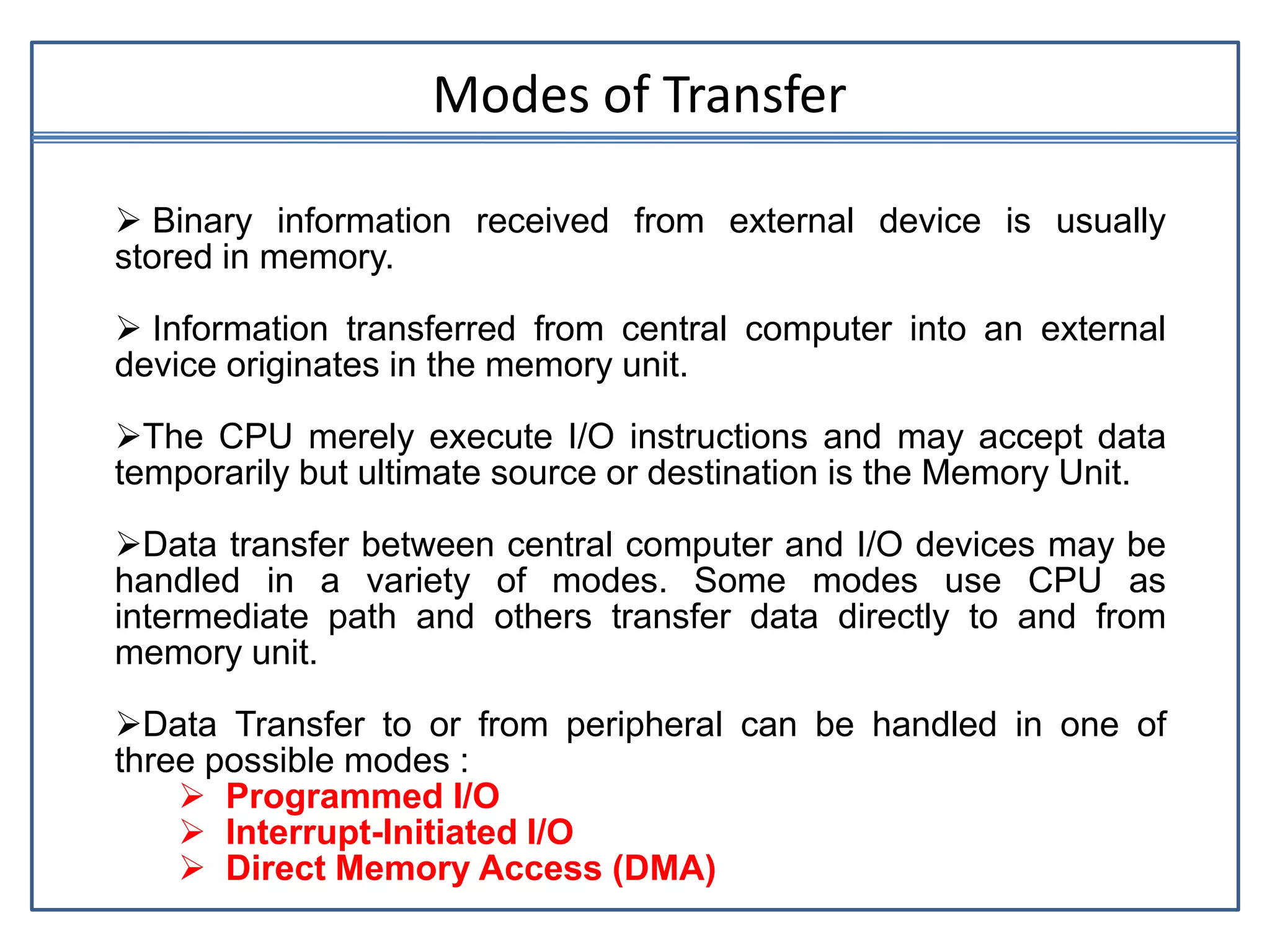  Binary information received from external device is usually
stored in memory.
 Information transferred from central computer into an external
device originates in the memory unit.
The CPU merely execute I/O instructions and may accept data
temporarily but ultimate source or destination is the Memory Unit.
Data transfer between central computer and I/O devices may be
handled in a variety of modes. Some modes use CPU as
intermediate path and others transfer data directly to and from
memory unit.
Data Transfer to or from peripheral can be handled in one of
three possible modes :
 Programmed I/O
 Interrupt-Initiated I/O
 Direct Memory Access (DMA)
Modes of Transfer
 