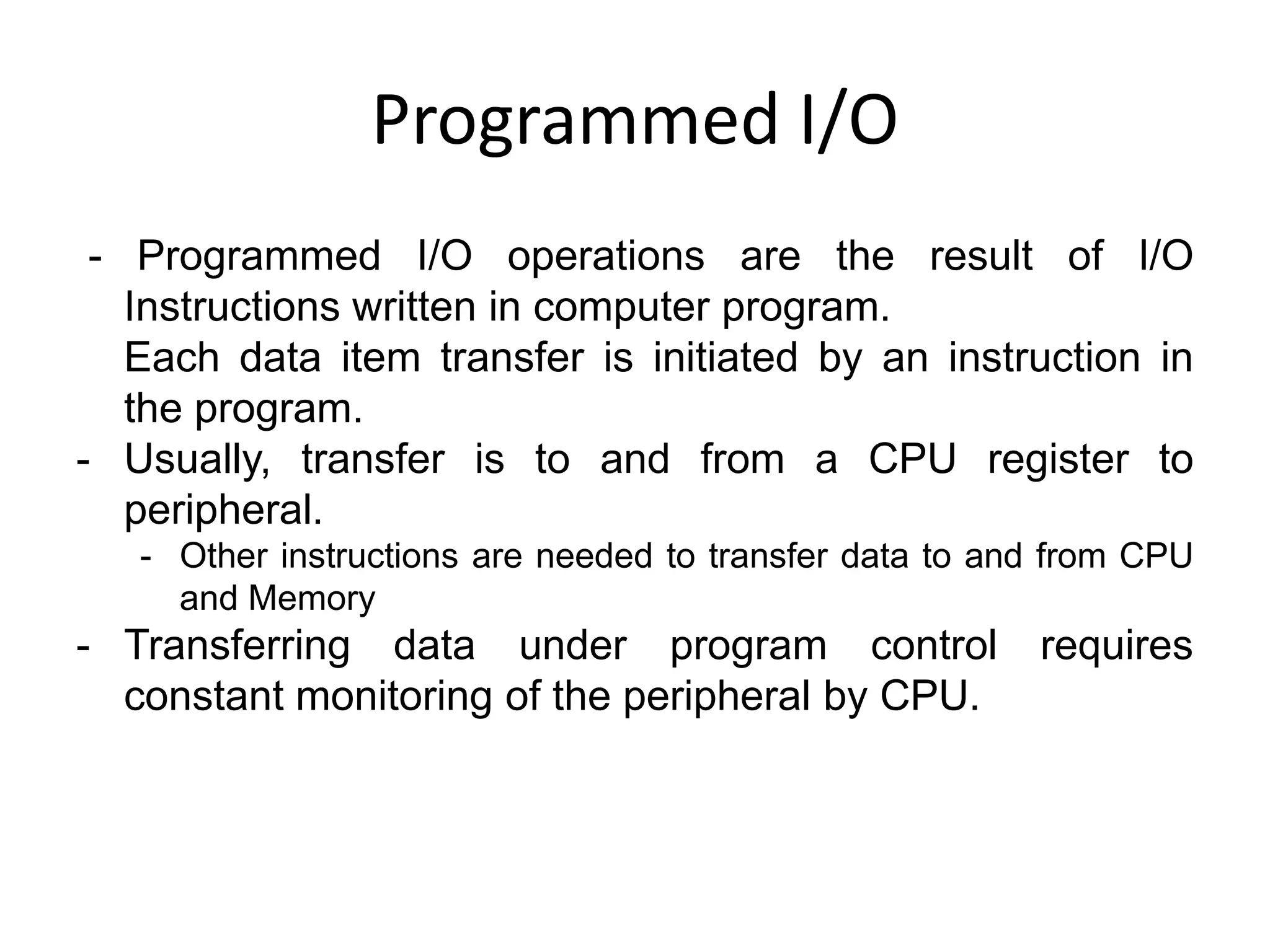 Programmed I/O
- Programmed I/O operations are the result of I/O
Instructions written in computer program.
Each data item transfer is initiated by an instruction in
the program.
- Usually, transfer is to and from a CPU register to
peripheral.
- Other instructions are needed to transfer data to and from CPU
and Memory
- Transferring data under program control requires
constant monitoring of the peripheral by CPU.
 