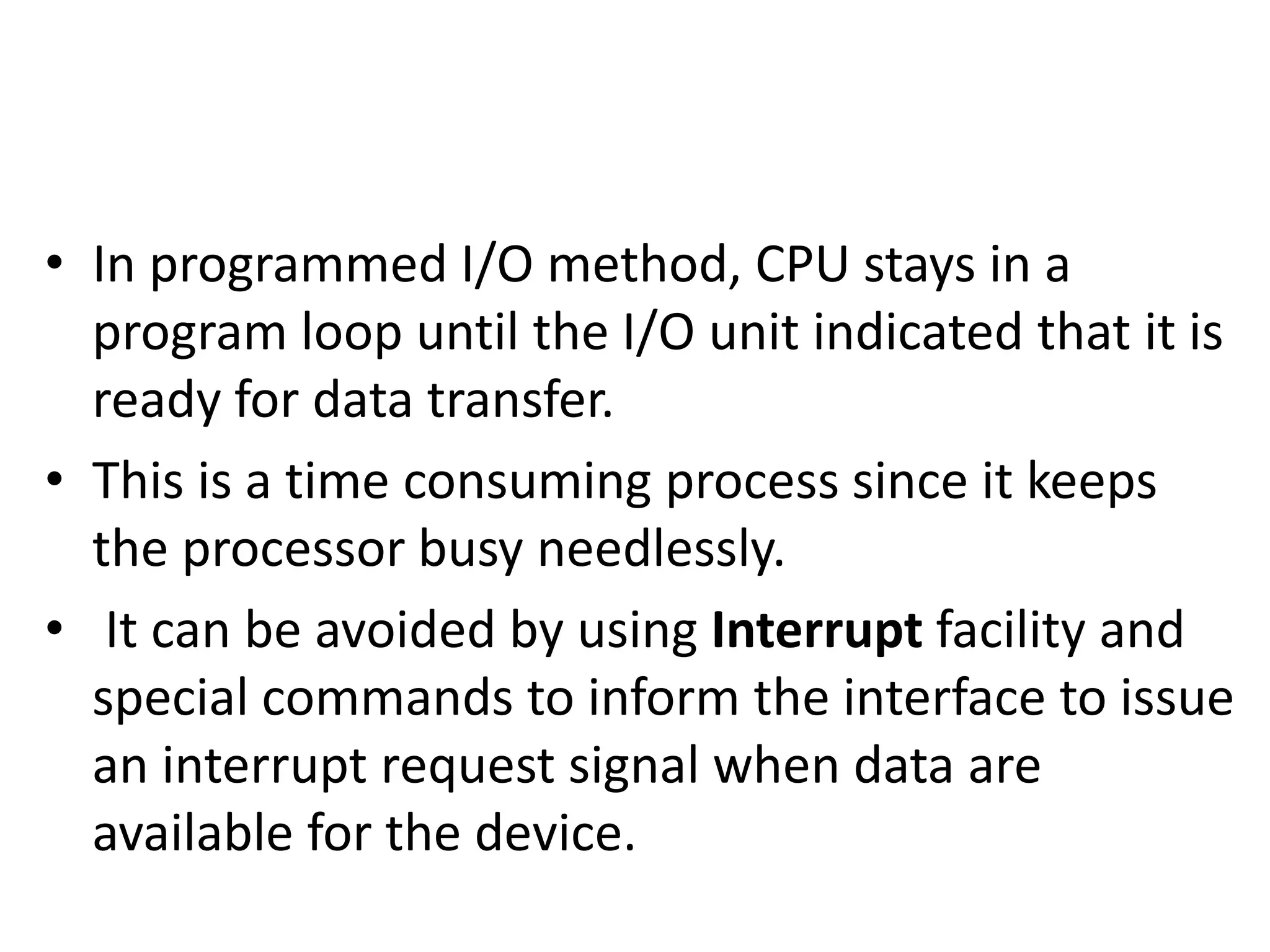 • In programmed I/O method, CPU stays in a
program loop until the I/O unit indicated that it is
ready for data transfer.
• This is a time consuming process since it keeps
the processor busy needlessly.
• It can be avoided by using Interrupt facility and
special commands to inform the interface to issue
an interrupt request signal when data are
available for the device.
 