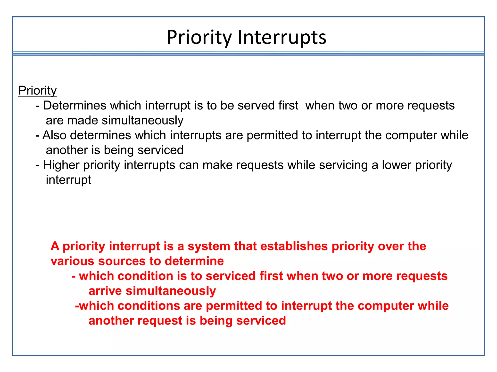 Priority Interrupts
Priority
- Determines which interrupt is to be served first when two or more requests
are made simultaneously
- Also determines which interrupts are permitted to interrupt the computer while
another is being serviced
- Higher priority interrupts can make requests while servicing a lower priority
interrupt
A priority interrupt is a system that establishes priority over the
various sources to determine
- which condition is to serviced first when two or more requests
arrive simultaneously
-which conditions are permitted to interrupt the computer while
another request is being serviced
 