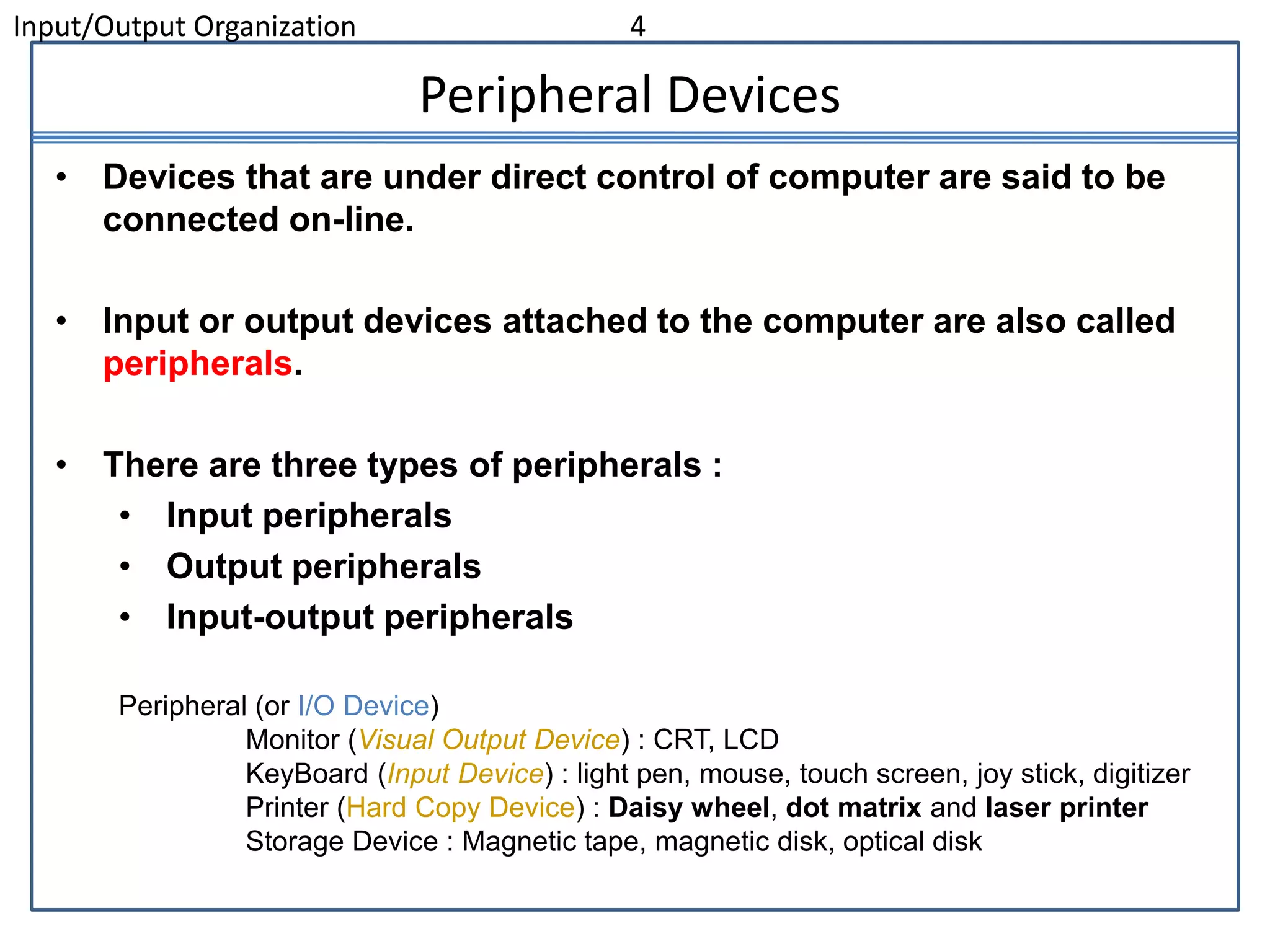 Input/Output Organization 4
Peripheral Devices
• Devices that are under direct control of computer are said to be
connected on-line.
• Input or output devices attached to the computer are also called
peripherals.
• There are three types of peripherals :
• Input peripherals
• Output peripherals
• Input-output peripherals
Peripheral (or I/O Device)
Monitor (Visual Output Device) : CRT, LCD
KeyBoard (Input Device) : light pen, mouse, touch screen, joy stick, digitizer
Printer (Hard Copy Device) : Daisy wheel, dot matrix and laser printer
Storage Device : Magnetic tape, magnetic disk, optical disk
 
