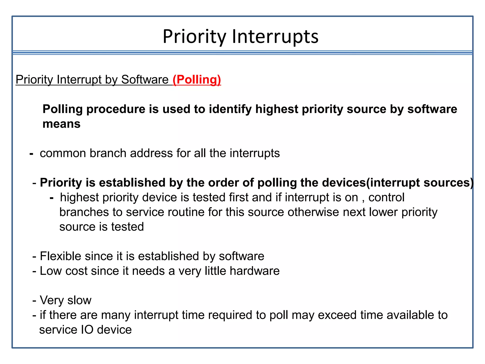 Priority Interrupts
Priority Interrupt by Software (Polling)
Polling procedure is used to identify highest priority source by software
means
- common branch address for all the interrupts
- Priority is established by the order of polling the devices(interrupt sources)
- highest priority device is tested first and if interrupt is on , control
branches to service routine for this source otherwise next lower priority
source is tested
- Flexible since it is established by software
- Low cost since it needs a very little hardware
- Very slow
- if there are many interrupt time required to poll may exceed time available to
service IO device
 