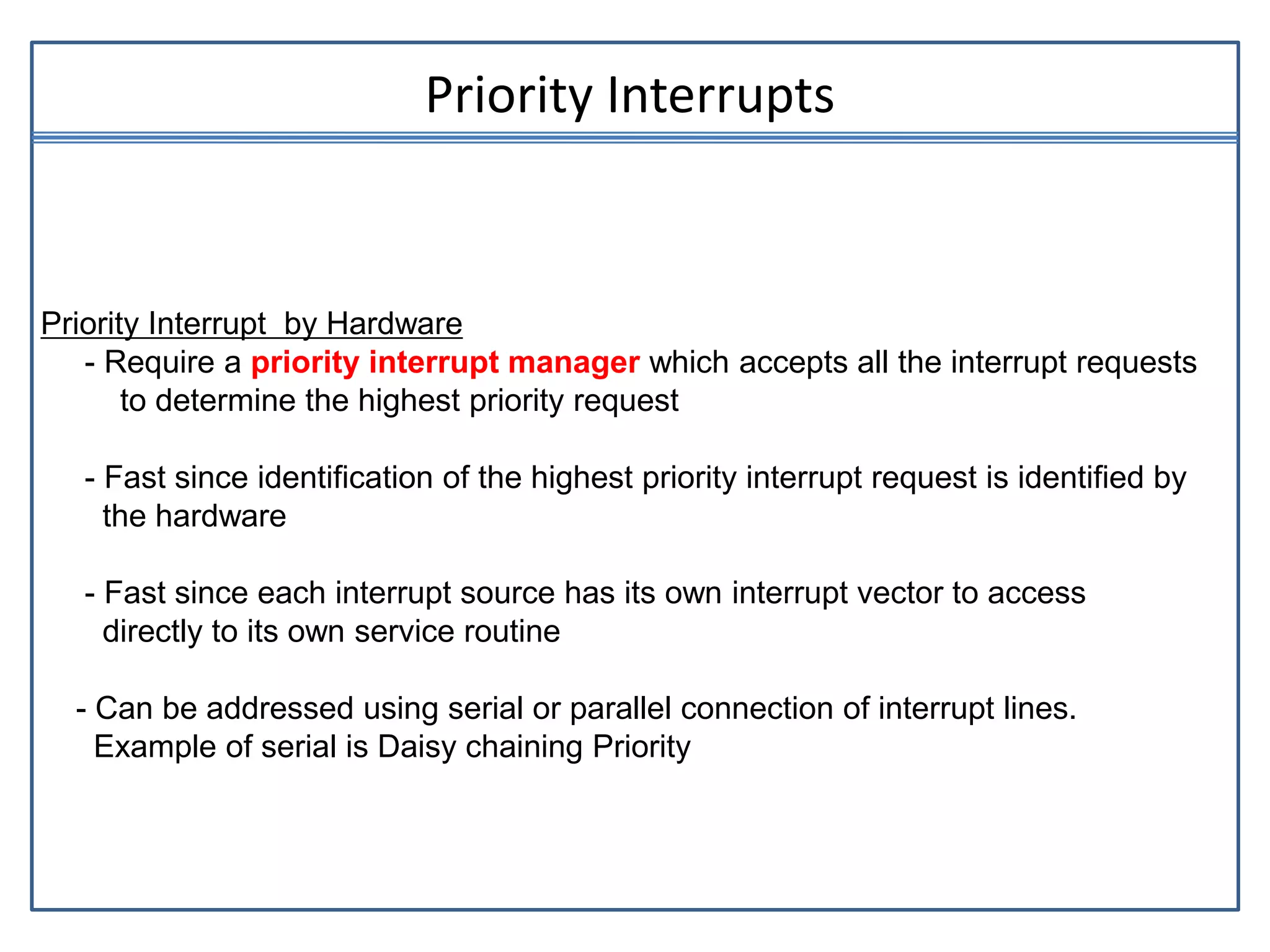 Priority Interrupts
Priority Interrupt by Hardware
- Require a priority interrupt manager which accepts all the interrupt requests
to determine the highest priority request
- Fast since identification of the highest priority interrupt request is identified by
the hardware
- Fast since each interrupt source has its own interrupt vector to access
directly to its own service routine
- Can be addressed using serial or parallel connection of interrupt lines.
Example of serial is Daisy chaining Priority
 