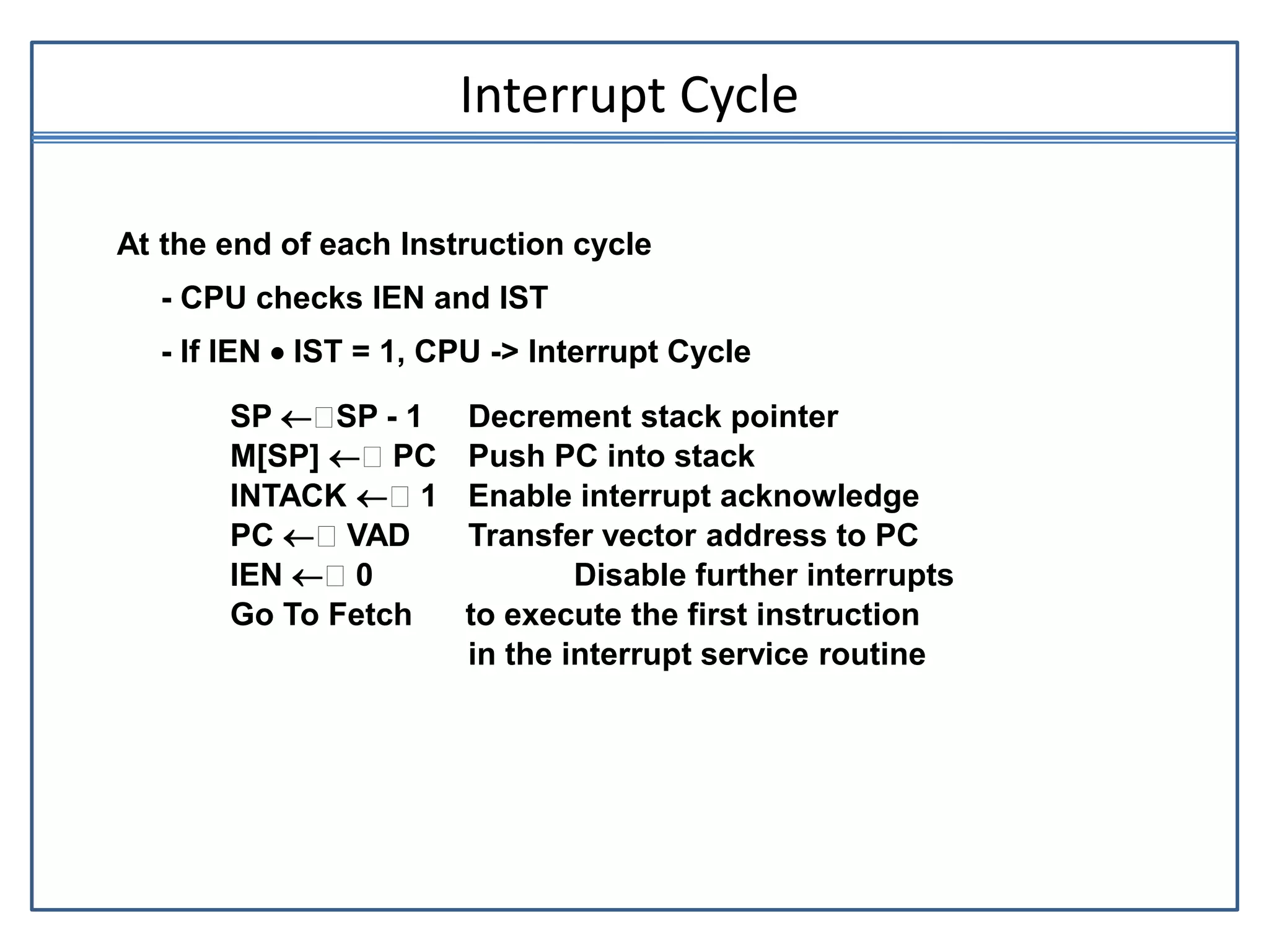 Interrupt Cycle
At the end of each Instruction cycle
- CPU checks IEN and IST
- If IEN  IST = 1, CPU -> Interrupt Cycle
SP  SP - 1 Decrement stack pointer
M[SP]  PC Push PC into stack
INTACK  1 Enable interrupt acknowledge
PC  VAD Transfer vector address to PC
IEN  0 Disable further interrupts
Go To Fetch to execute the first instruction
in the interrupt service routine
 