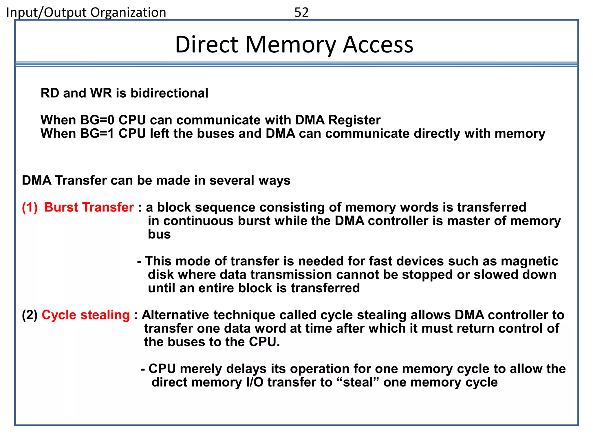 Input/Output Organization 52
DMA Transfer can be made in several ways
(1) Burst Transfer : a block sequence consisting of memory words is transferred
in continuous burst while the DMA controller is master of memory
bus
- This mode of transfer is needed for fast devices such as magnetic
disk where data transmission cannot be stopped or slowed down
until an entire block is transferred
(2) Cycle stealing : Alternative technique called cycle stealing allows DMA controller to
transfer one data word at time after which it must return control of
the buses to the CPU.
- CPU merely delays its operation for one memory cycle to allow the
direct memory I/O transfer to “steal” one memory cycle
Direct Memory Access
RD and WR is bidirectional
When BG=0 CPU can communicate with DMA Register
When BG=1 CPU left the buses and DMA can communicate directly with memory
 