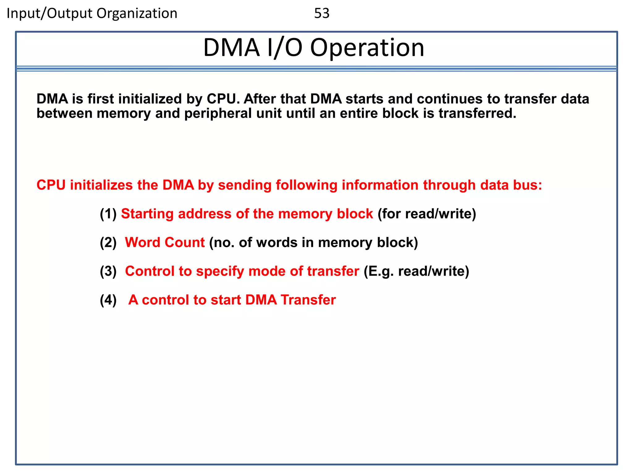 Input/Output Organization 53
DMA I/O Operation
DMA is first initialized by CPU. After that DMA starts and continues to transfer data
between memory and peripheral unit until an entire block is transferred.
CPU initializes the DMA by sending following information through data bus:
(1) Starting address of the memory block (for read/write)
(2) Word Count (no. of words in memory block)
(3) Control to specify mode of transfer (E.g. read/write)
(4) A control to start DMA Transfer
 