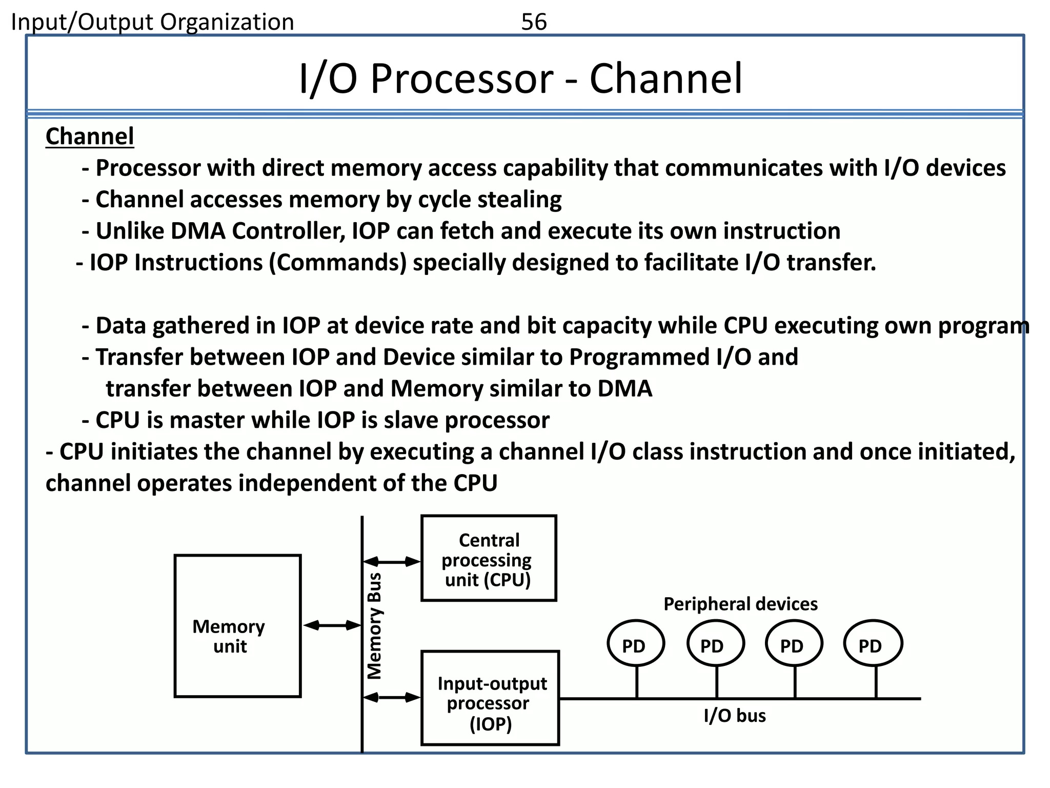 Input/Output Organization 56
I/O Processor - Channel
Channel
- Processor with direct memory access capability that communicates with I/O devices
- Channel accesses memory by cycle stealing
- Unlike DMA Controller, IOP can fetch and execute its own instruction
- IOP Instructions (Commands) specially designed to facilitate I/O transfer.
- Data gathered in IOP at device rate and bit capacity while CPU executing own program
- Transfer between IOP and Device similar to Programmed I/O and
transfer between IOP and Memory similar to DMA
- CPU is master while IOP is slave processor
- CPU initiates the channel by executing a channel I/O class instruction and once initiated,
channel operates independent of the CPU
PD PD PD PD
Peripheral devices
I/O bus
Input-output
processor
(IOP)
Central
processing
unit (CPU)
Memory
unit
Memory
Bus
 