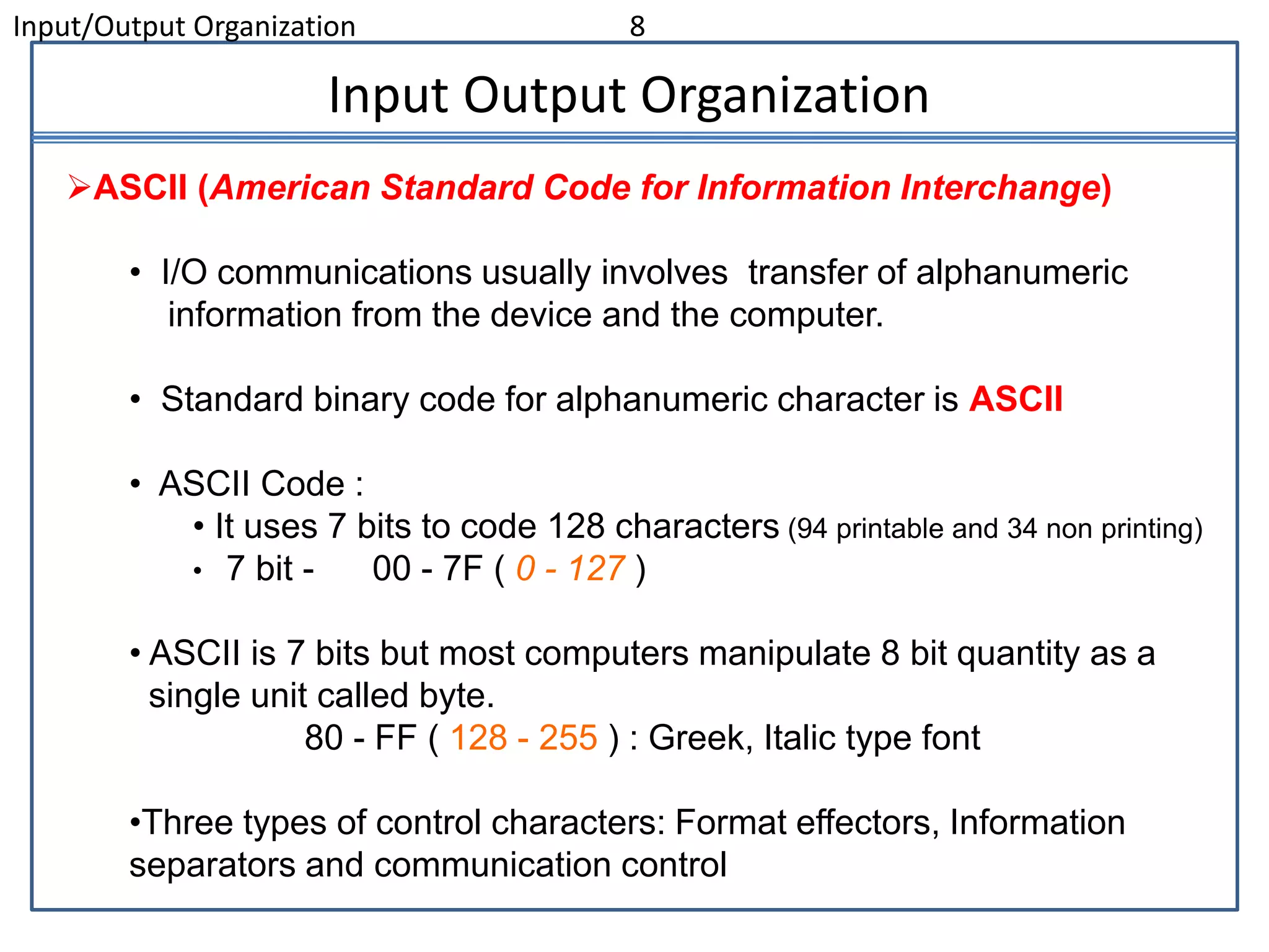 Input/Output Organization 8
Input Output Organization
ASCII (American Standard Code for Information Interchange)
• I/O communications usually involves transfer of alphanumeric
information from the device and the computer.
• Standard binary code for alphanumeric character is ASCII
• ASCII Code :
• It uses 7 bits to code 128 characters (94 printable and 34 non printing)
• 7 bit - 00 - 7F ( 0 - 127 )
• ASCII is 7 bits but most computers manipulate 8 bit quantity as a
single unit called byte.
80 - FF ( 128 - 255 ) : Greek, Italic type font
•Three types of control characters: Format effectors, Information
separators and communication control
 