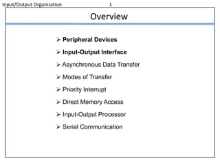 Input/Output Organization 1
Overview
 Peripheral Devices
 Input-Output Interface
 Asynchronous Data Transfer
 Modes of Transfer
 Priority Interrupt
 Direct Memory Access
 Input-Output Processor
 Serial Communication
 