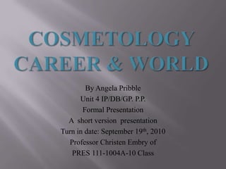 Cosmetology Career & World  By Angela Pribble  Unit 4 IP/DB/GP. P.P.  Formal Presentation  A  short version  presentation Turn in date: September 19th, 2010 Professor Christen Embry of  PRES 111-1004A-10 Class 