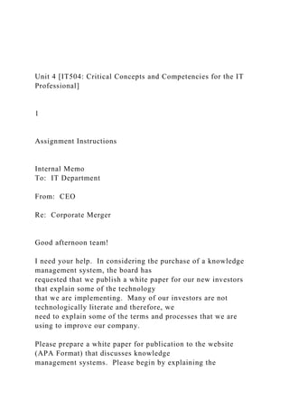 Unit 4 [IT504: Critical Concepts and Competencies for the IT
Professional]
1
Assignment Instructions
Internal Memo
To: IT Department
From: CEO
Re: Corporate Merger
Good afternoon team!
I need your help. In considering the purchase of a knowledge
management system, the board has
requested that we publish a white paper for our new investors
that explain some of the technology
that we are implementing. Many of our investors are not
technologically literate and therefore, we
need to explain some of the terms and processes that we are
using to improve our company.
Please prepare a white paper for publication to the website
(APA Format) that discusses knowledge
management systems. Please begin by explaining the
 