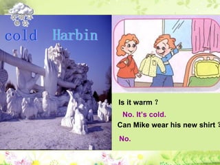 Harbin Is it warm ？  No. It’s cold.  Can Mike wear his new shirt ？  No.  cold 