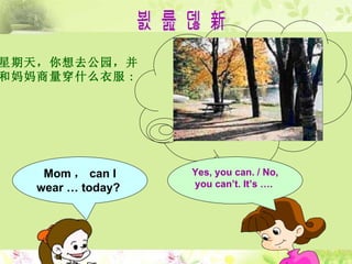 对 话 创 新 星期天，你想去公园，并 和妈妈商量穿什么衣服 : Mom ， can I wear   …   today?  Yes, you can .  / No, you can’t. It’s … .   