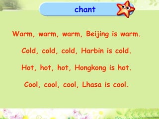 chant Warm, warm, warm, Beijing is warm. Cold, cold, cold, Harbin is cold. Hot, hot, hot, Hongkong is hot. Cool, cool, cool, Lhasa is cool. 