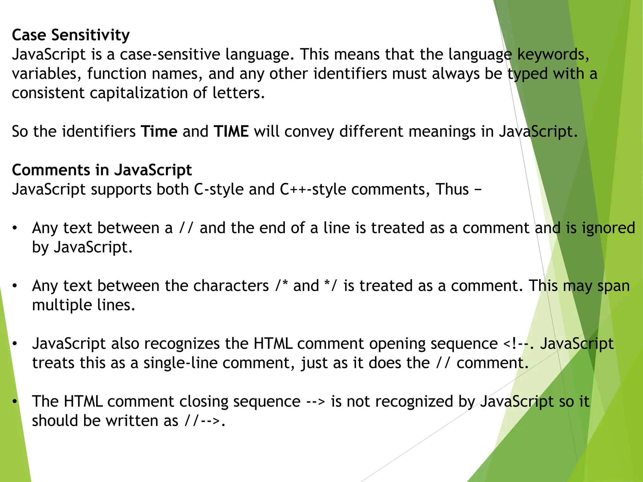 Case Sensitivity
JavaScript is a case-sensitive language. This means that the language keywords,
variables, function names, and any other identifiers must always be typed with a
consistent capitalization of letters.
So the identifiers Time and TIME will convey different meanings in JavaScript.
Comments in JavaScript
JavaScript supports both C-style and C++-style comments, Thus −
• Any text between a // and the end of a line is treated as a comment and is ignored
by JavaScript.
• Any text between the characters /* and */ is treated as a comment. This may span
multiple lines.
• JavaScript also recognizes the HTML comment opening sequence <!--. JavaScript
treats this as a single-line comment, just as it does the // comment.
• The HTML comment closing sequence --> is not recognized by JavaScript so it
should be written as //-->.
 