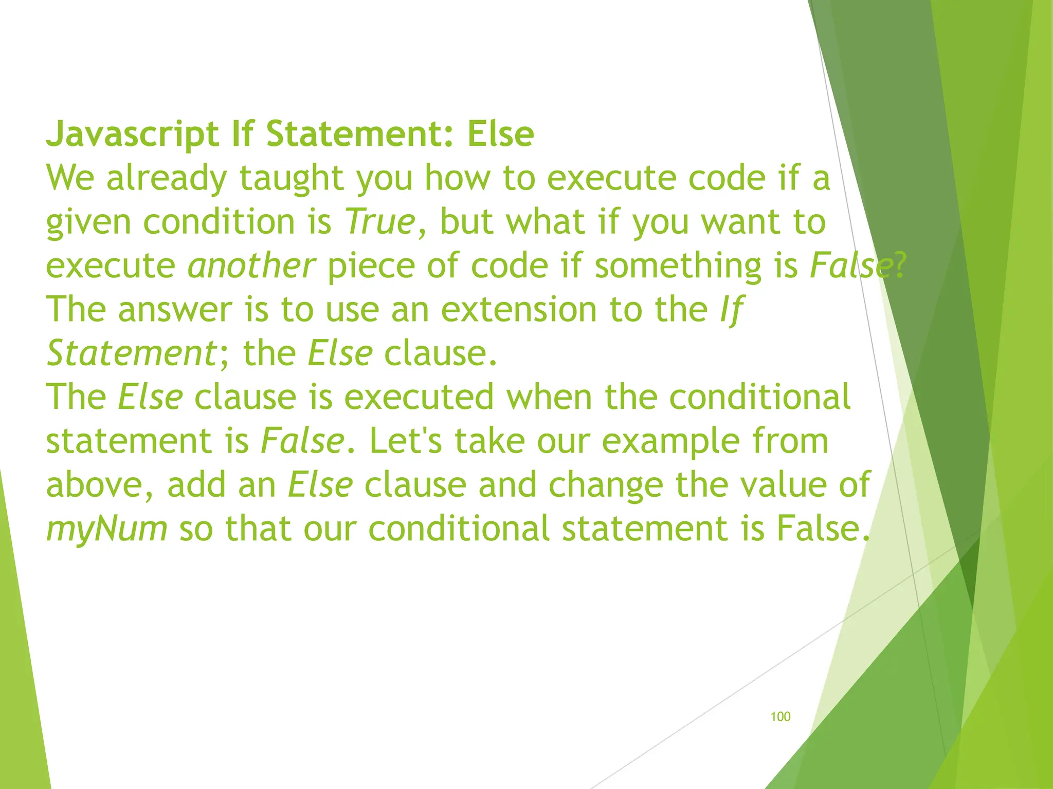 Javascript If Statement: Else
We already taught you how to execute code if a
given condition is True, but what if you want to
execute another piece of code if something is False?
The answer is to use an extension to the If
Statement; the Else clause.
The Else clause is executed when the conditional
statement is False. Let's take our example from
above, add an Else clause and change the value of
myNum so that our conditional statement is False.
100
 