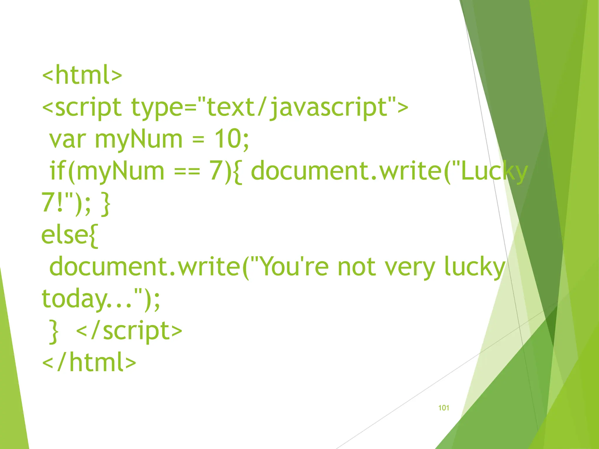 <html>
<script type="text/javascript">
var myNum = 10;
if(myNum == 7){ document.write("Lucky
7!"); }
else{
document.write("You're not very lucky
today...");
} </script>
</html>
101
 
