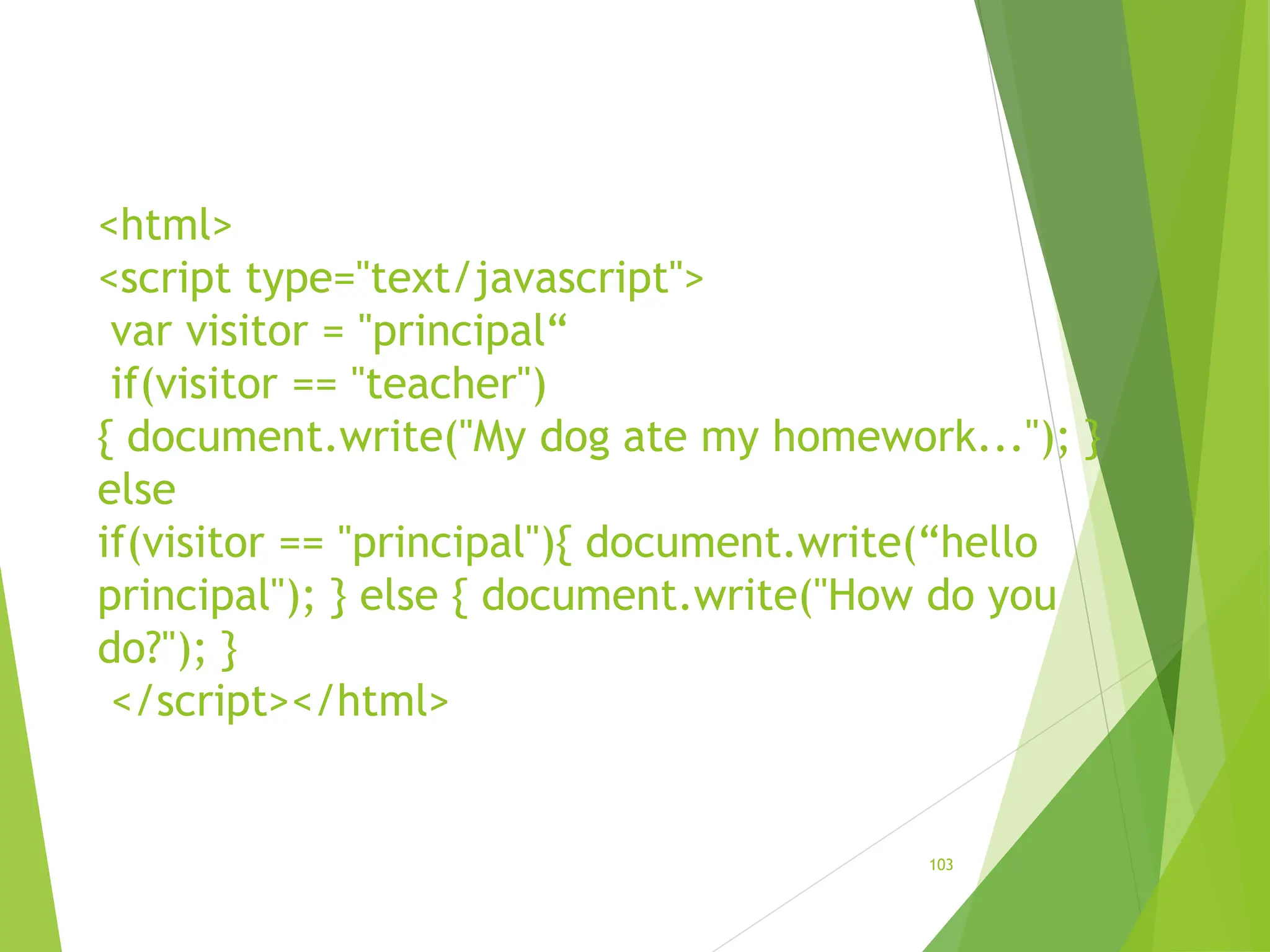 <html>
<script type="text/javascript">
var visitor = "principal“
if(visitor == "teacher")
{ document.write("My dog ate my homework..."); }
else
if(visitor == "principal"){ document.write(“hello
principal"); } else { document.write("How do you
do?"); }
</script></html>
103
 