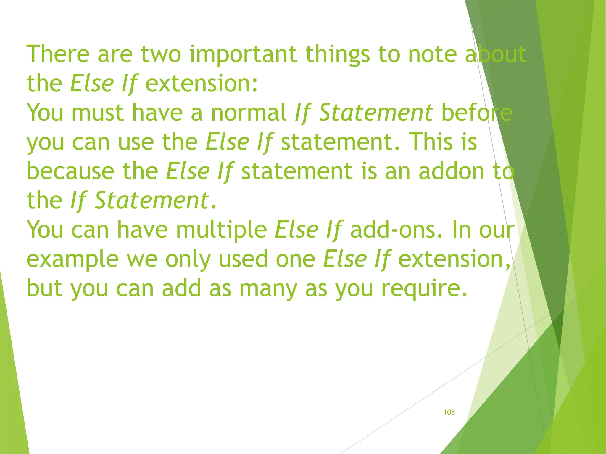 There are two important things to note about
the Else If extension:
You must have a normal If Statement before
you can use the Else If statement. This is
because the Else If statement is an addon to
the If Statement.
You can have multiple Else If add-ons. In our
example we only used one Else If extension,
but you can add as many as you require.
105
 